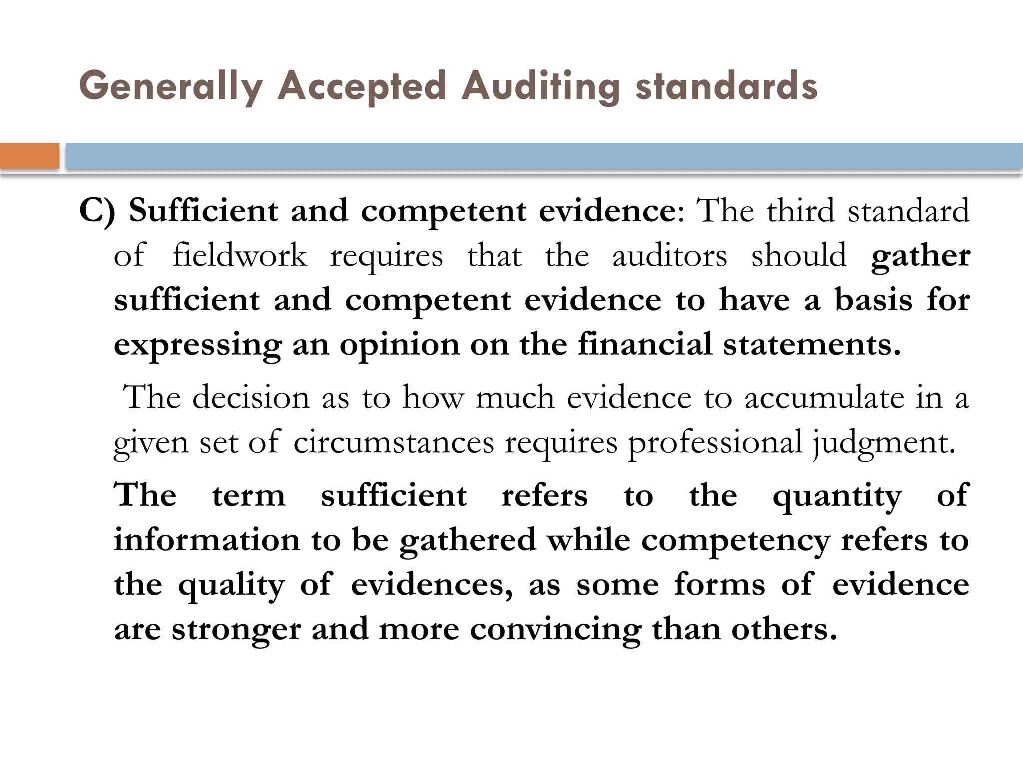 Generally Accepted Auditing standards
C) Sufficient and competent evidence: The third standard
of fieldwork requires that the auditors should gather
sufficient and competent evidence to have a basis for
expressing an opinion on the financial statements.
The decision as to how much evidence to accumulate in a
given set of circumstances requires professional judgment.
The term sufficient refers to the quantity of
information to be gathered while competency refers to
the quality of evidences, as some forms of evidence
are stronger and more convincing than others.
 