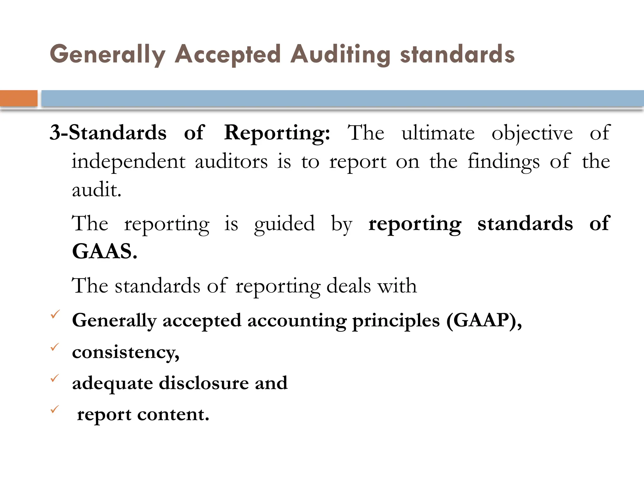 Generally Accepted Auditing standards
3-Standards of Reporting: The ultimate objective of
independent auditors is to report on the findings of the
audit.
The reporting is guided by reporting standards of
GAAS.
The standards of reporting deals with
 Generally accepted accounting principles (GAAP),
 consistency,
 adequate disclosure and
 report content.
 