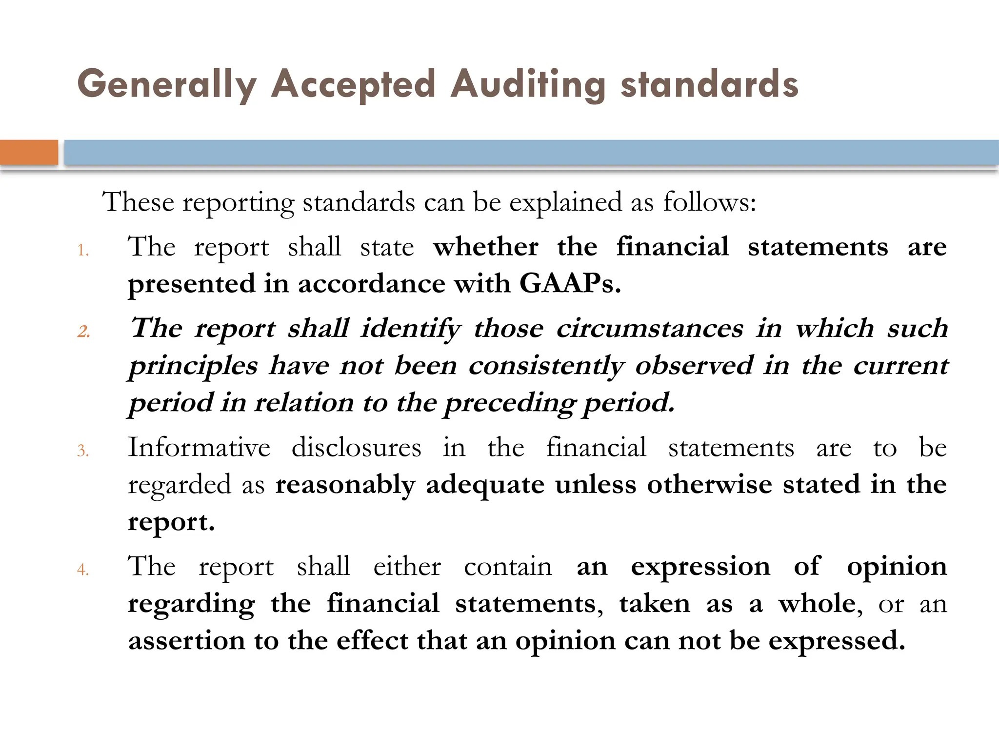 Generally Accepted Auditing standards
These reporting standards can be explained as follows:
1. The report shall state whether the financial statements are
presented in accordance with GAAPs.
2. The report shall identify those circumstances in which such
principles have not been consistently observed in the current
period in relation to the preceding period.
3. Informative disclosures in the financial statements are to be
regarded as reasonably adequate unless otherwise stated in the
report.
4. The report shall either contain an expression of opinion
regarding the financial statements, taken as a whole, or an
assertion to the effect that an opinion can not be expressed.
 