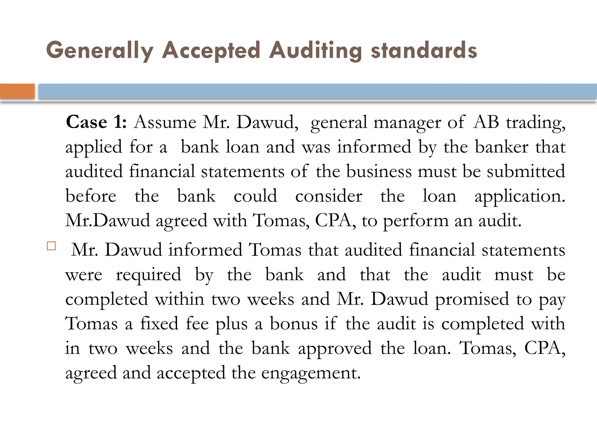 Generally Accepted Auditing standards
Case 1: Assume Mr. Dawud, general manager of AB trading,
applied for a bank loan and was informed by the banker that
audited financial statements of the business must be submitted
before the bank could consider the loan application.
Mr.Dawud agreed with Tomas, CPA, to perform an audit.
 Mr. Dawud informed Tomas that audited financial statements
were required by the bank and that the audit must be
completed within two weeks and Mr. Dawud promised to pay
Tomas a fixed fee plus a bonus if the audit is completed with
in two weeks and the bank approved the loan. Tomas, CPA,
agreed and accepted the engagement.
 