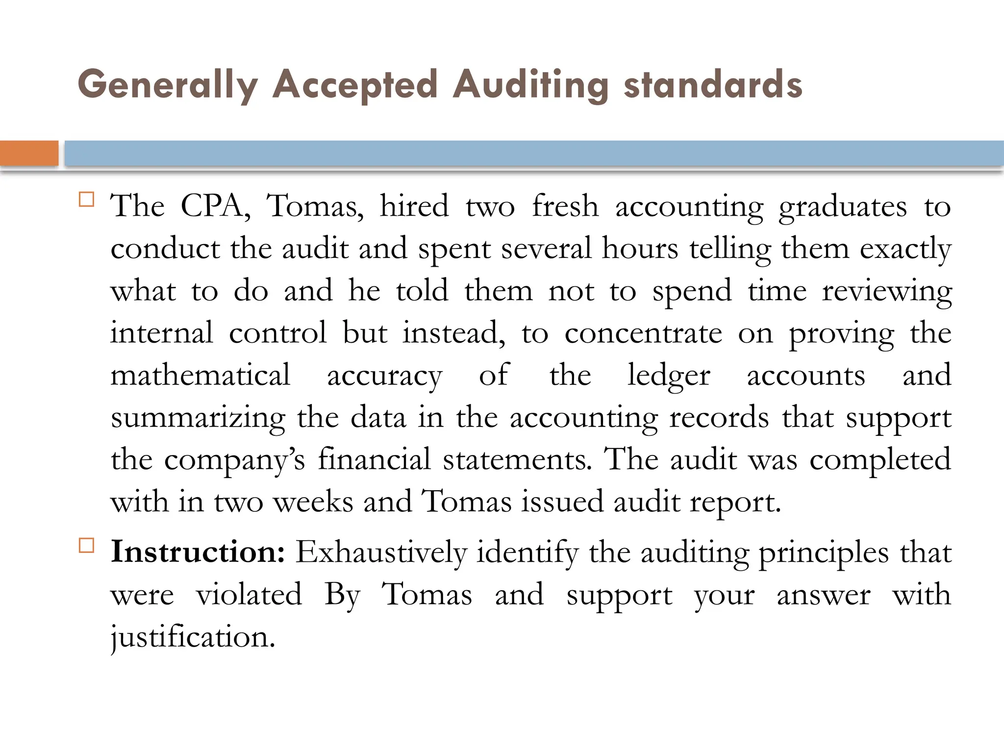 Generally Accepted Auditing standards
 The CPA, Tomas, hired two fresh accounting graduates to
conduct the audit and spent several hours telling them exactly
what to do and he told them not to spend time reviewing
internal control but instead, to concentrate on proving the
mathematical accuracy of the ledger accounts and
summarizing the data in the accounting records that support
the company’s financial statements. The audit was completed
with in two weeks and Tomas issued audit report.
 Instruction: Exhaustively identify the auditing principles that
were violated By Tomas and support your answer with
justification.
 