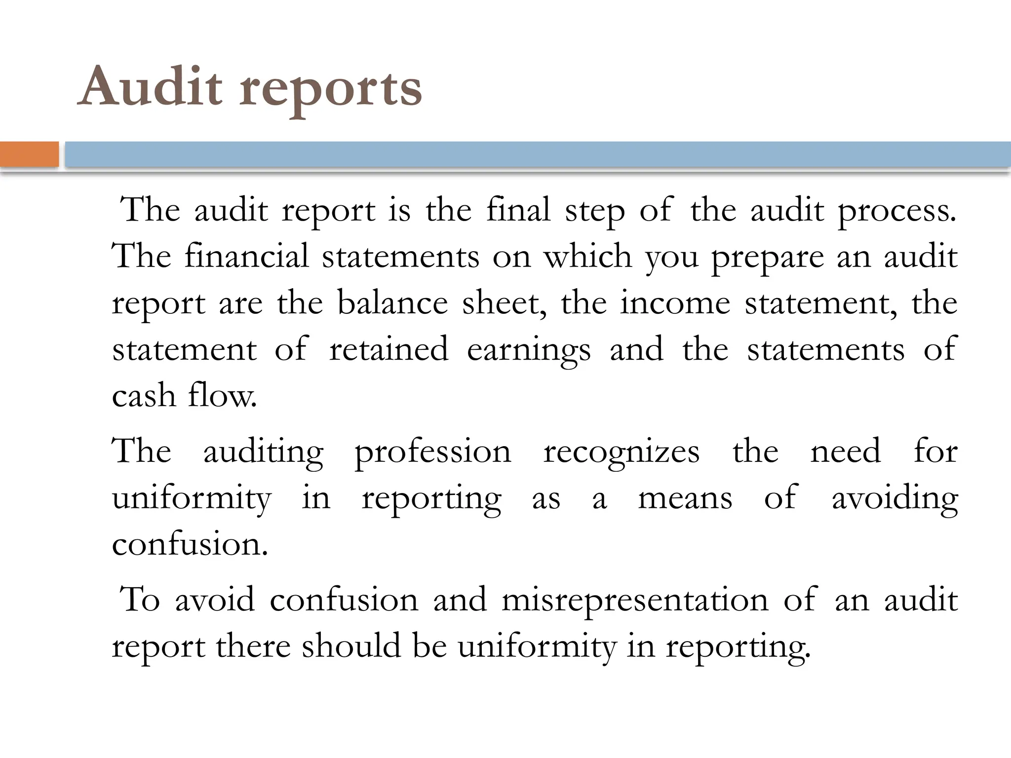 Audit reports
The audit report is the final step of the audit process.
The financial statements on which you prepare an audit
report are the balance sheet, the income statement, the
statement of retained earnings and the statements of
cash flow.
The auditing profession recognizes the need for
uniformity in reporting as a means of avoiding
confusion.
To avoid confusion and misrepresentation of an audit
report there should be uniformity in reporting.
 