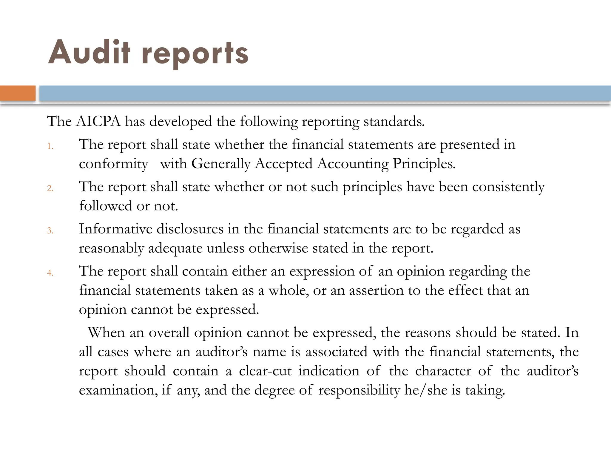 Audit reports
The AICPA has developed the following reporting standards.
1. The report shall state whether the financial statements are presented in
conformity with Generally Accepted Accounting Principles.
2. The report shall state whether or not such principles have been consistently
followed or not.
3. Informative disclosures in the financial statements are to be regarded as
reasonably adequate unless otherwise stated in the report.
4. The report shall contain either an expression of an opinion regarding the
financial statements taken as a whole, or an assertion to the effect that an
opinion cannot be expressed.
When an overall opinion cannot be expressed, the reasons should be stated. In
all cases where an auditor’s name is associated with the financial statements, the
report should contain a clear-cut indication of the character of the auditor’s
examination, if any, and the degree of responsibility he/she is taking.
 