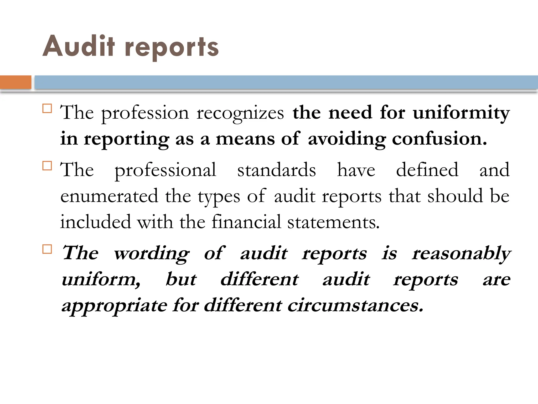 Audit reports
 The profession recognizes the need for uniformity
in reporting as a means of avoiding confusion.
 The professional standards have defined and
enumerated the types of audit reports that should be
included with the financial statements.
 The wording of audit reports is reasonably
uniform, but different audit reports are
appropriate for different circumstances.
 