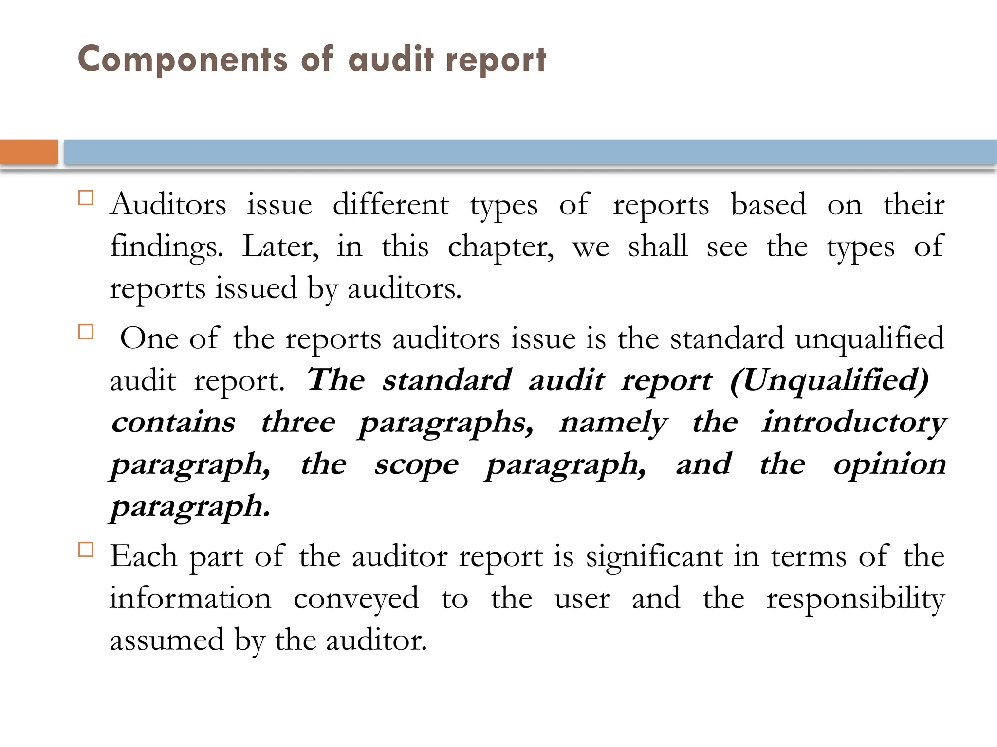 Components of audit report
 Auditors issue different types of reports based on their
findings. Later, in this chapter, we shall see the types of
reports issued by auditors.
 One of the reports auditors issue is the standard unqualified
audit report. The standard audit report (Unqualified)
contains three paragraphs, namely the introductory
paragraph, the scope paragraph, and the opinion
paragraph.
 Each part of the auditor report is significant in terms of the
information conveyed to the user and the responsibility
assumed by the auditor.
 