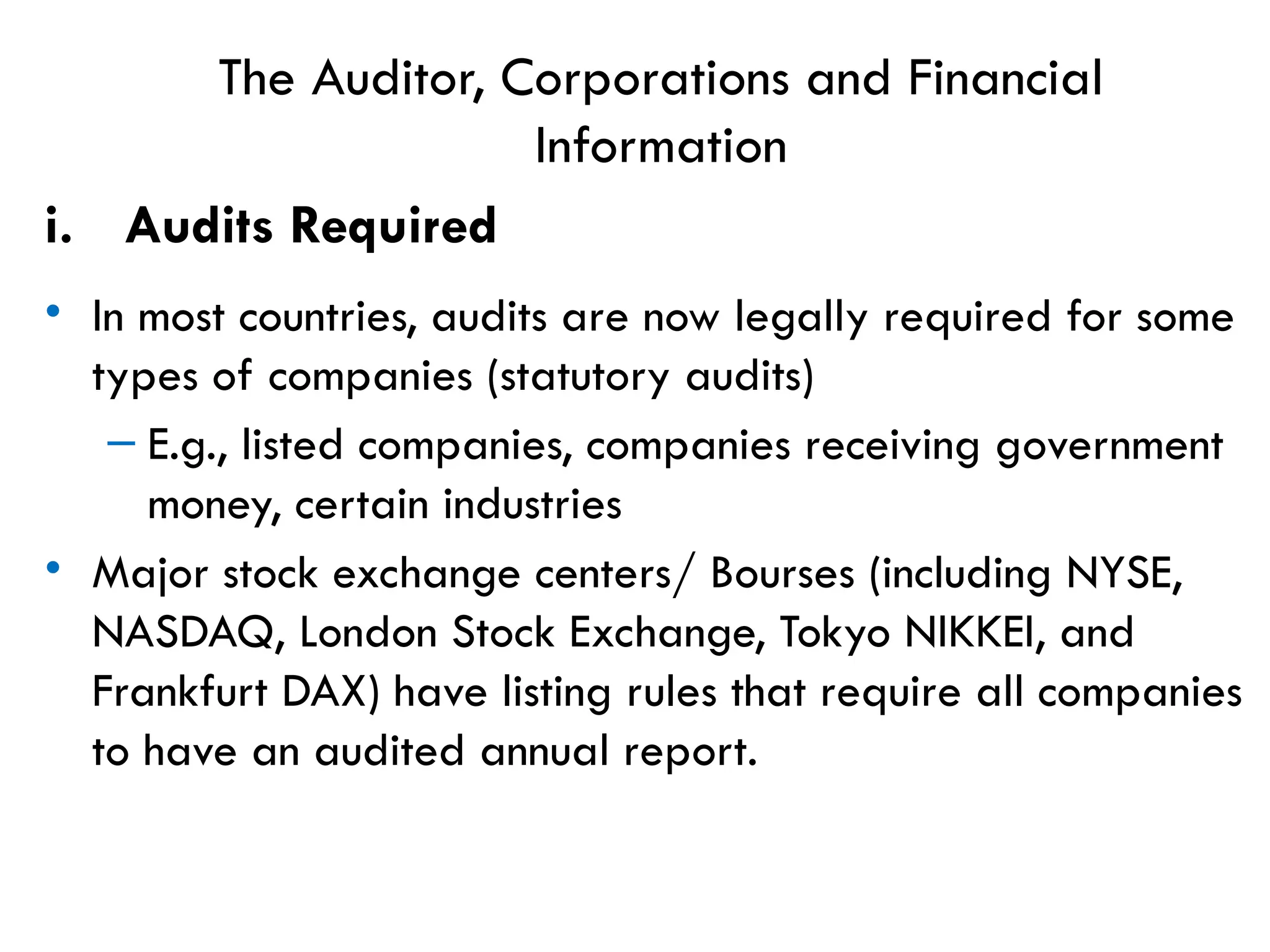 The Auditor, Corporations and Financial
Information
i. Audits Required
• In most countries, audits are now legally required for some
types of companies (statutory audits)
– E.g., listed companies, companies receiving government
money, certain industries
• Major stock exchange centers/ Bourses (including NYSE,
NASDAQ, London Stock Exchange, Tokyo NIKKEI, and
Frankfurt DAX) have listing rules that require all companies
to have an audited annual report.
 