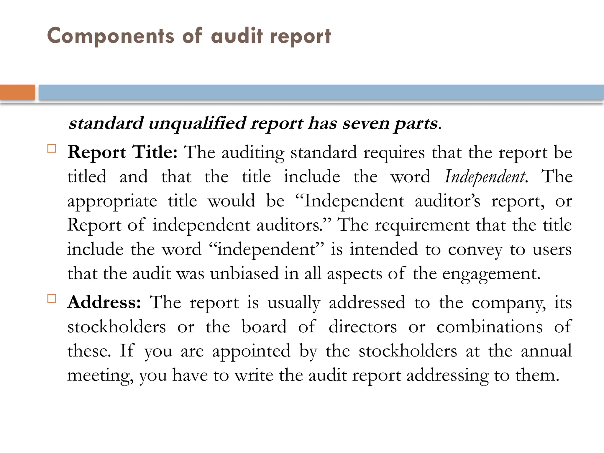 Components of audit report
standard unqualified report has seven parts.
 Report Title: The auditing standard requires that the report be
titled and that the title include the word Independent. The
appropriate title would be “Independent auditor’s report, or
Report of independent auditors.” The requirement that the title
include the word “independent” is intended to convey to users
that the audit was unbiased in all aspects of the engagement.
 Address: The report is usually addressed to the company, its
stockholders or the board of directors or combinations of
these. If you are appointed by the stockholders at the annual
meeting, you have to write the audit report addressing to them.
 