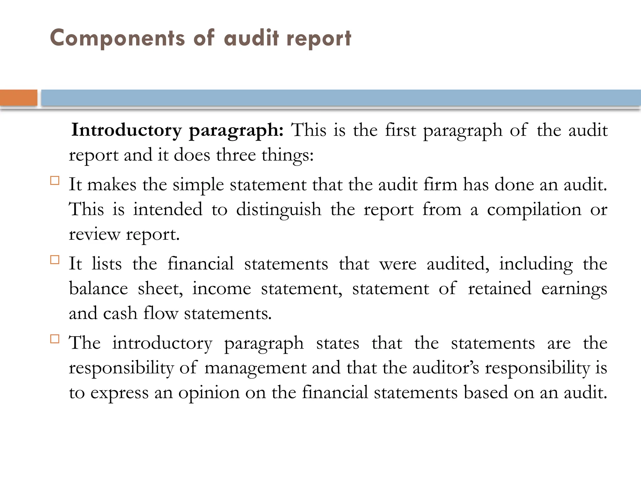 Components of audit report
Introductory paragraph: This is the first paragraph of the audit
report and it does three things:
 It makes the simple statement that the audit firm has done an audit.
This is intended to distinguish the report from a compilation or
review report.
 It lists the financial statements that were audited, including the
balance sheet, income statement, statement of retained earnings
and cash flow statements.
 The introductory paragraph states that the statements are the
responsibility of management and that the auditor’s responsibility is
to express an opinion on the financial statements based on an audit.
 