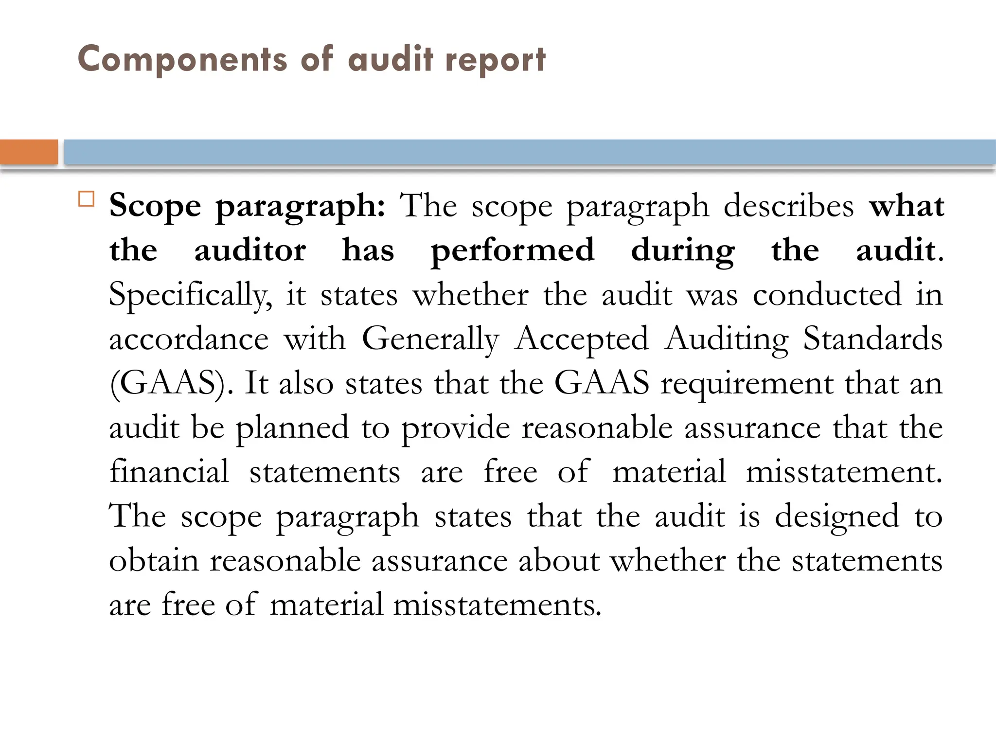 Components of audit report
 Scope paragraph: The scope paragraph describes what
the auditor has performed during the audit.
Specifically, it states whether the audit was conducted in
accordance with Generally Accepted Auditing Standards
(GAAS). It also states that the GAAS requirement that an
audit be planned to provide reasonable assurance that the
financial statements are free of material misstatement.
The scope paragraph states that the audit is designed to
obtain reasonable assurance about whether the statements
are free of material misstatements.
 