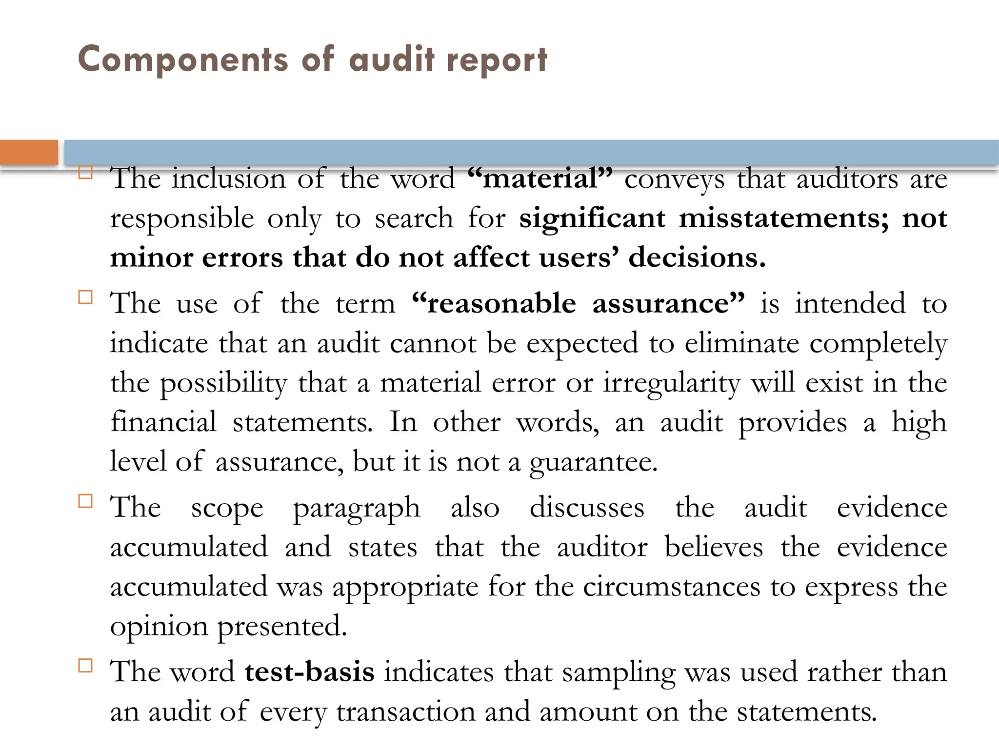 Components of audit report
 The inclusion of the word “material” conveys that auditors are
responsible only to search for significant misstatements; not
minor errors that do not affect users’ decisions.
 The use of the term “reasonable assurance” is intended to
indicate that an audit cannot be expected to eliminate completely
the possibility that a material error or irregularity will exist in the
financial statements. In other words, an audit provides a high
level of assurance, but it is not a guarantee.
 The scope paragraph also discusses the audit evidence
accumulated and states that the auditor believes the evidence
accumulated was appropriate for the circumstances to express the
opinion presented.
 The word test-basis indicates that sampling was used rather than
an audit of every transaction and amount on the statements.
 