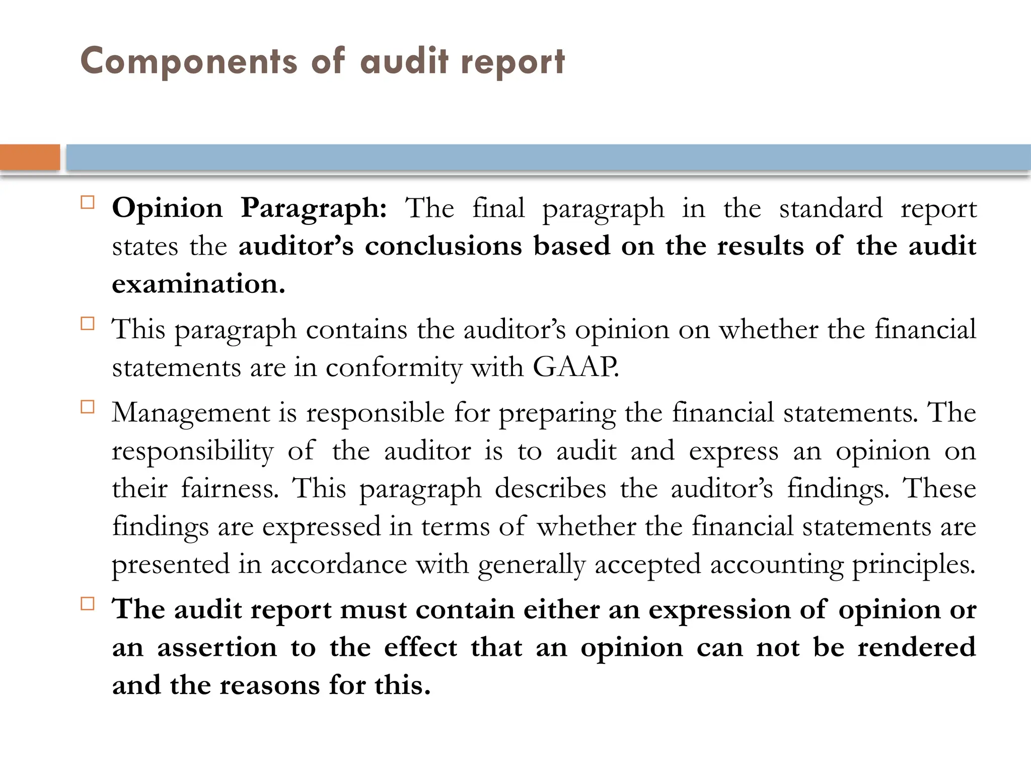 Components of audit report
 Opinion Paragraph: The final paragraph in the standard report
states the auditor’s conclusions based on the results of the audit
examination.
 This paragraph contains the auditor’s opinion on whether the financial
statements are in conformity with GAAP.
 Management is responsible for preparing the financial statements. The
responsibility of the auditor is to audit and express an opinion on
their fairness. This paragraph describes the auditor’s findings. These
findings are expressed in terms of whether the financial statements are
presented in accordance with generally accepted accounting principles.
 The audit report must contain either an expression of opinion or
an assertion to the effect that an opinion can not be rendered
and the reasons for this.
 