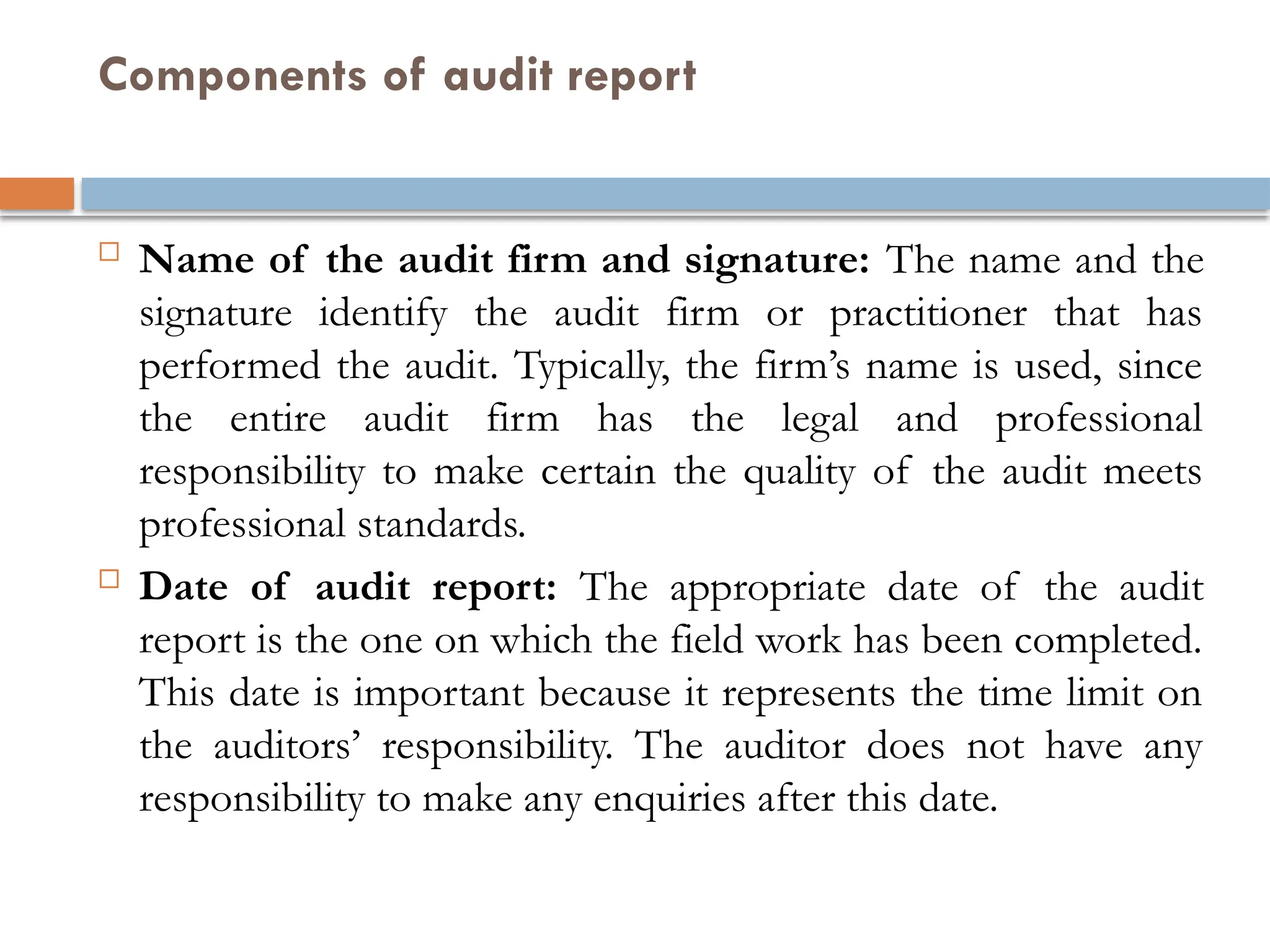 Components of audit report
 Name of the audit firm and signature: The name and the
signature identify the audit firm or practitioner that has
performed the audit. Typically, the firm’s name is used, since
the entire audit firm has the legal and professional
responsibility to make certain the quality of the audit meets
professional standards.
 Date of audit report: The appropriate date of the audit
report is the one on which the field work has been completed.
This date is important because it represents the time limit on
the auditors’ responsibility. The auditor does not have any
responsibility to make any enquiries after this date.
 