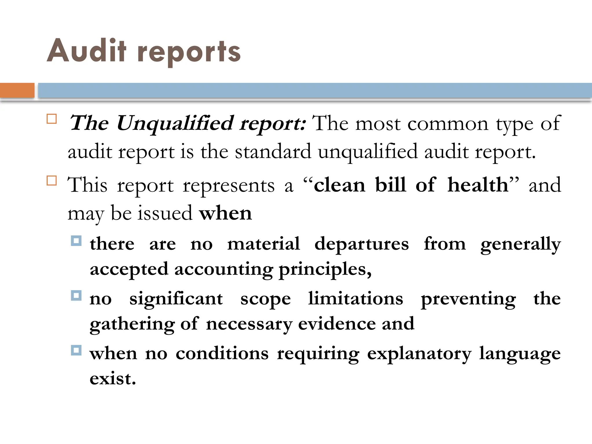 Audit reports
 The Unqualified report: The most common type of
audit report is the standard unqualified audit report.
 This report represents a “clean bill of health” and
may be issued when
 there are no material departures from generally
accepted accounting principles,
 no significant scope limitations preventing the
gathering of necessary evidence and
 when no conditions requiring explanatory language
exist.
 