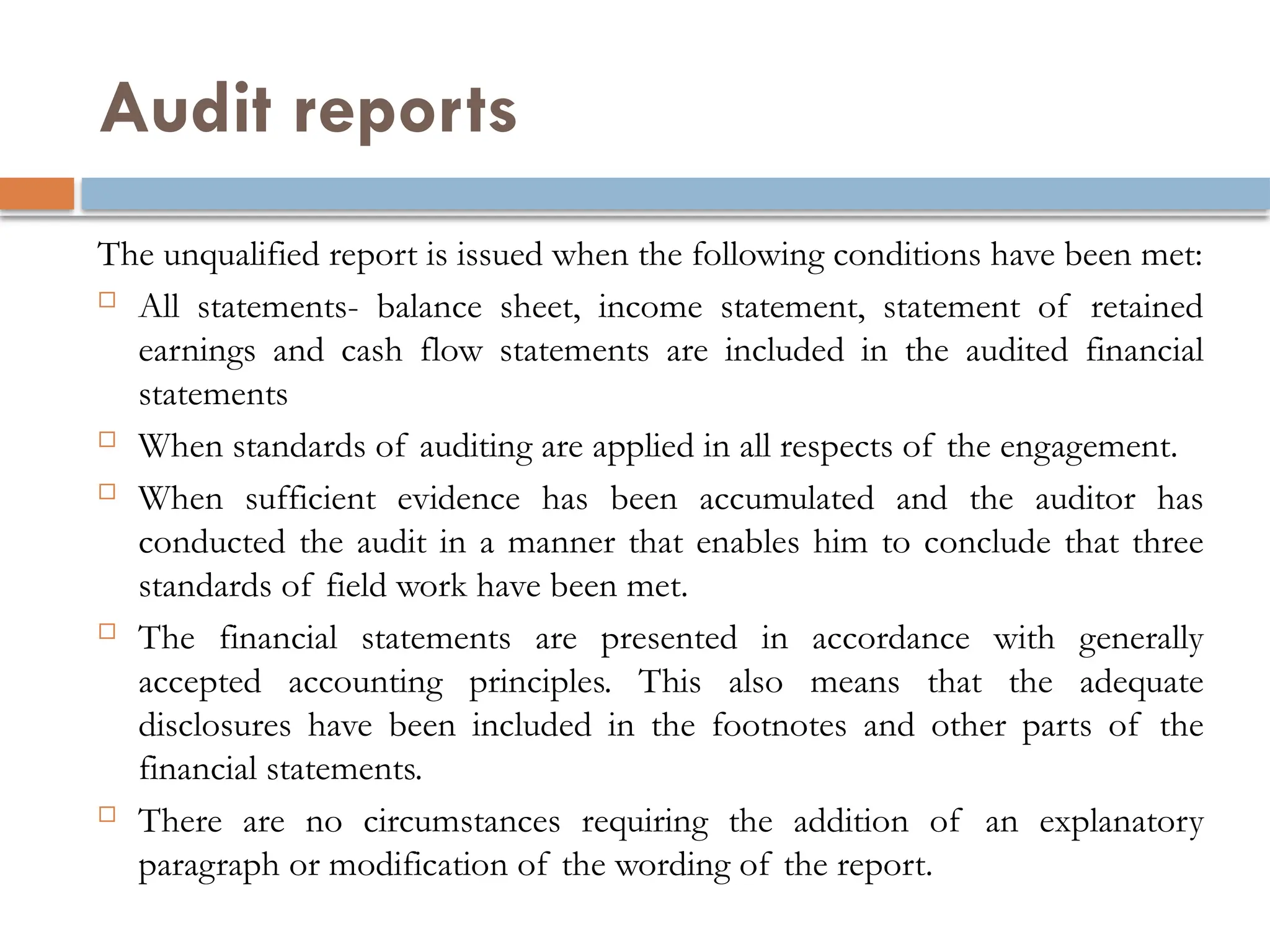 Audit reports
The unqualified report is issued when the following conditions have been met:
 All statements- balance sheet, income statement, statement of retained
earnings and cash flow statements are included in the audited financial
statements
 When standards of auditing are applied in all respects of the engagement.
 When sufficient evidence has been accumulated and the auditor has
conducted the audit in a manner that enables him to conclude that three
standards of field work have been met.
 The financial statements are presented in accordance with generally
accepted accounting principles. This also means that the adequate
disclosures have been included in the footnotes and other parts of the
financial statements.
 There are no circumstances requiring the addition of an explanatory
paragraph or modification of the wording of the report.
 