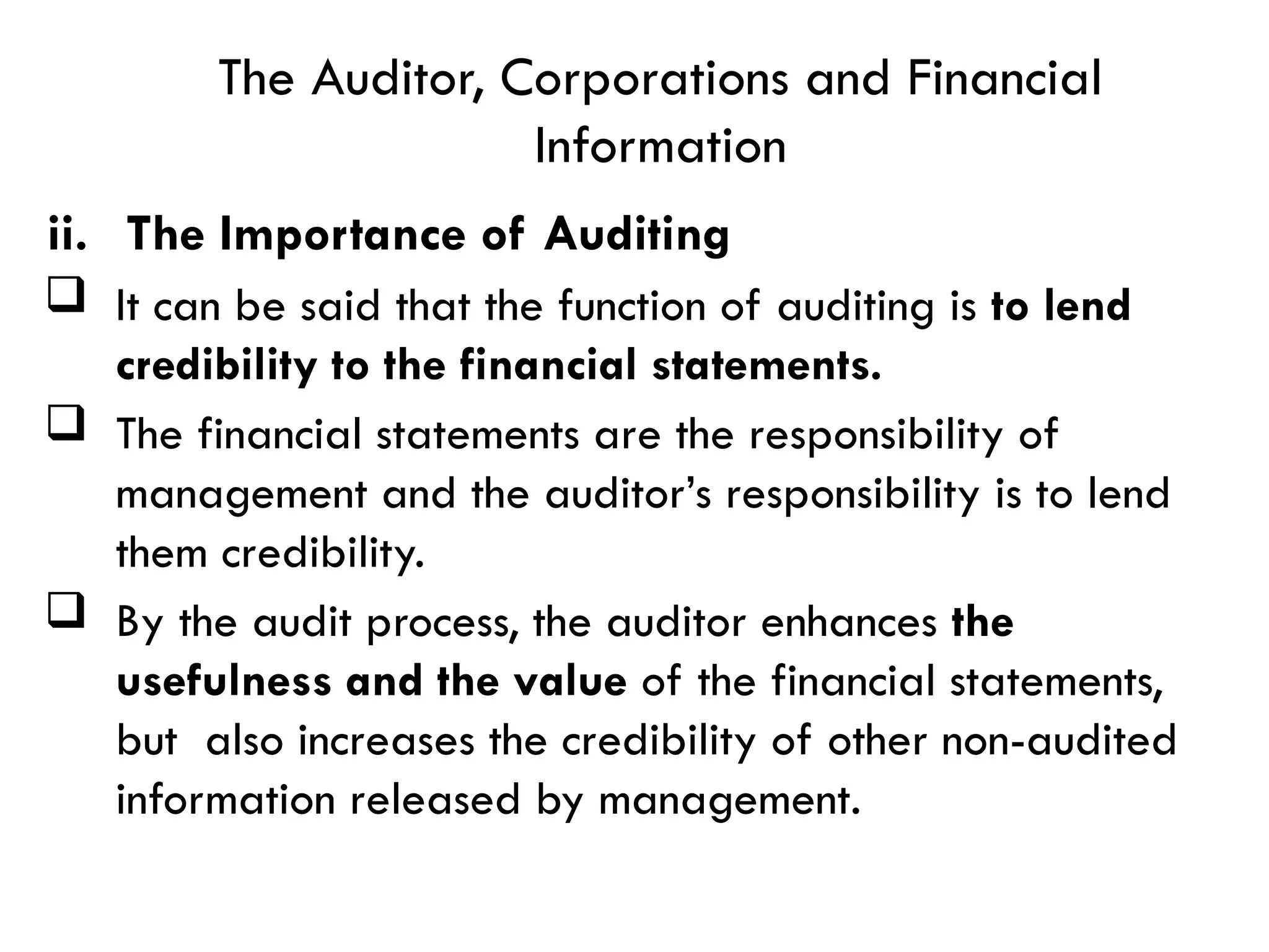  It can be said that the function of auditing is to lend
credibility to the financial statements.
 The financial statements are the responsibility of
management and the auditor’s responsibility is to lend
them credibility.
 By the audit process, the auditor enhances the
usefulness and the value of the financial statements,
but also increases the credibility of other non-audited
information released by management.
The Auditor, Corporations and Financial
Information
ii. The Importance of Auditing
 