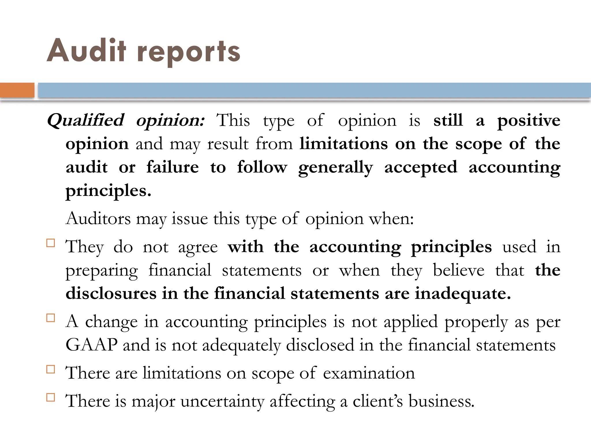 Audit reports
Qualified opinion: This type of opinion is still a positive
opinion and may result from limitations on the scope of the
audit or failure to follow generally accepted accounting
principles.
Auditors may issue this type of opinion when:
 They do not agree with the accounting principles used in
preparing financial statements or when they believe that the
disclosures in the financial statements are inadequate.
 A change in accounting principles is not applied properly as per
GAAP and is not adequately disclosed in the financial statements
 There are limitations on scope of examination
 There is major uncertainty affecting a client’s business.
 