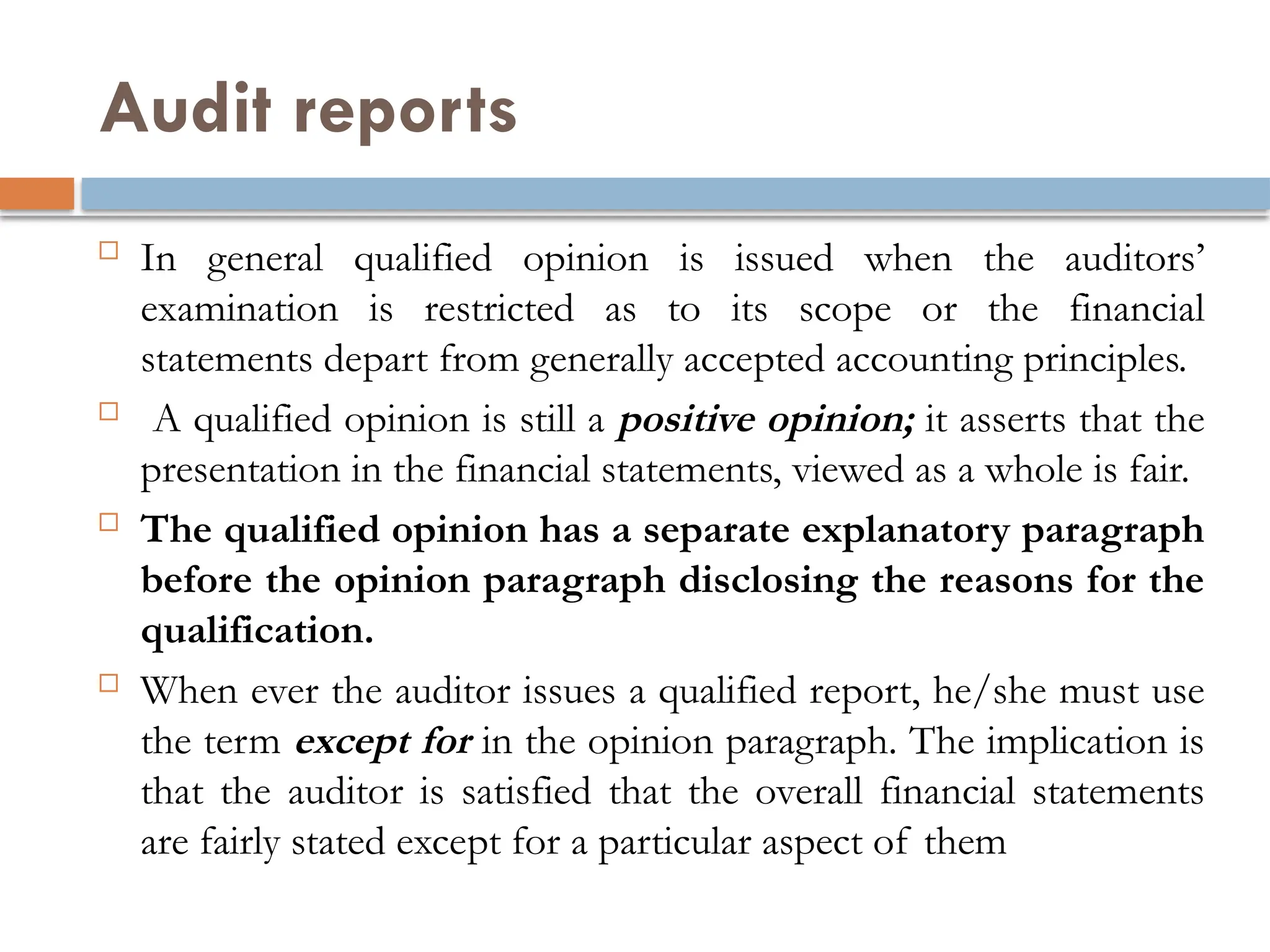 Audit reports
 In general qualified opinion is issued when the auditors’
examination is restricted as to its scope or the financial
statements depart from generally accepted accounting principles.
 A qualified opinion is still a positive opinion; it asserts that the
presentation in the financial statements, viewed as a whole is fair.
 The qualified opinion has a separate explanatory paragraph
before the opinion paragraph disclosing the reasons for the
qualification.
 When ever the auditor issues a qualified report, he/she must use
the term except for in the opinion paragraph. The implication is
that the auditor is satisfied that the overall financial statements
are fairly stated except for a particular aspect of them
 