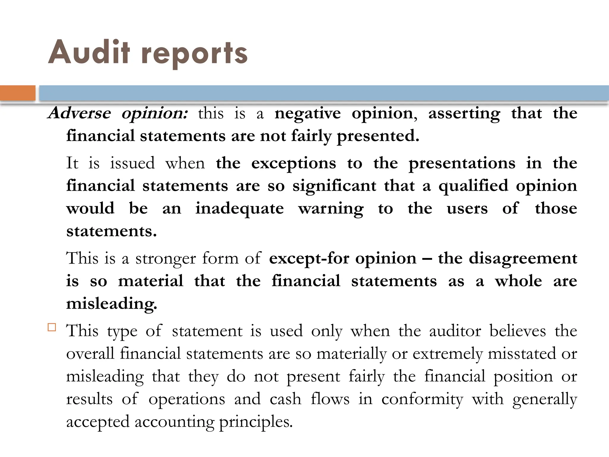 Audit reports
Adverse opinion: this is a negative opinion, asserting that the
financial statements are not fairly presented.
It is issued when the exceptions to the presentations in the
financial statements are so significant that a qualified opinion
would be an inadequate warning to the users of those
statements.
This is a stronger form of except-for opinion – the disagreement
is so material that the financial statements as a whole are
misleading.
 This type of statement is used only when the auditor believes the
overall financial statements are so materially or extremely misstated or
misleading that they do not present fairly the financial position or
results of operations and cash flows in conformity with generally
accepted accounting principles.
 