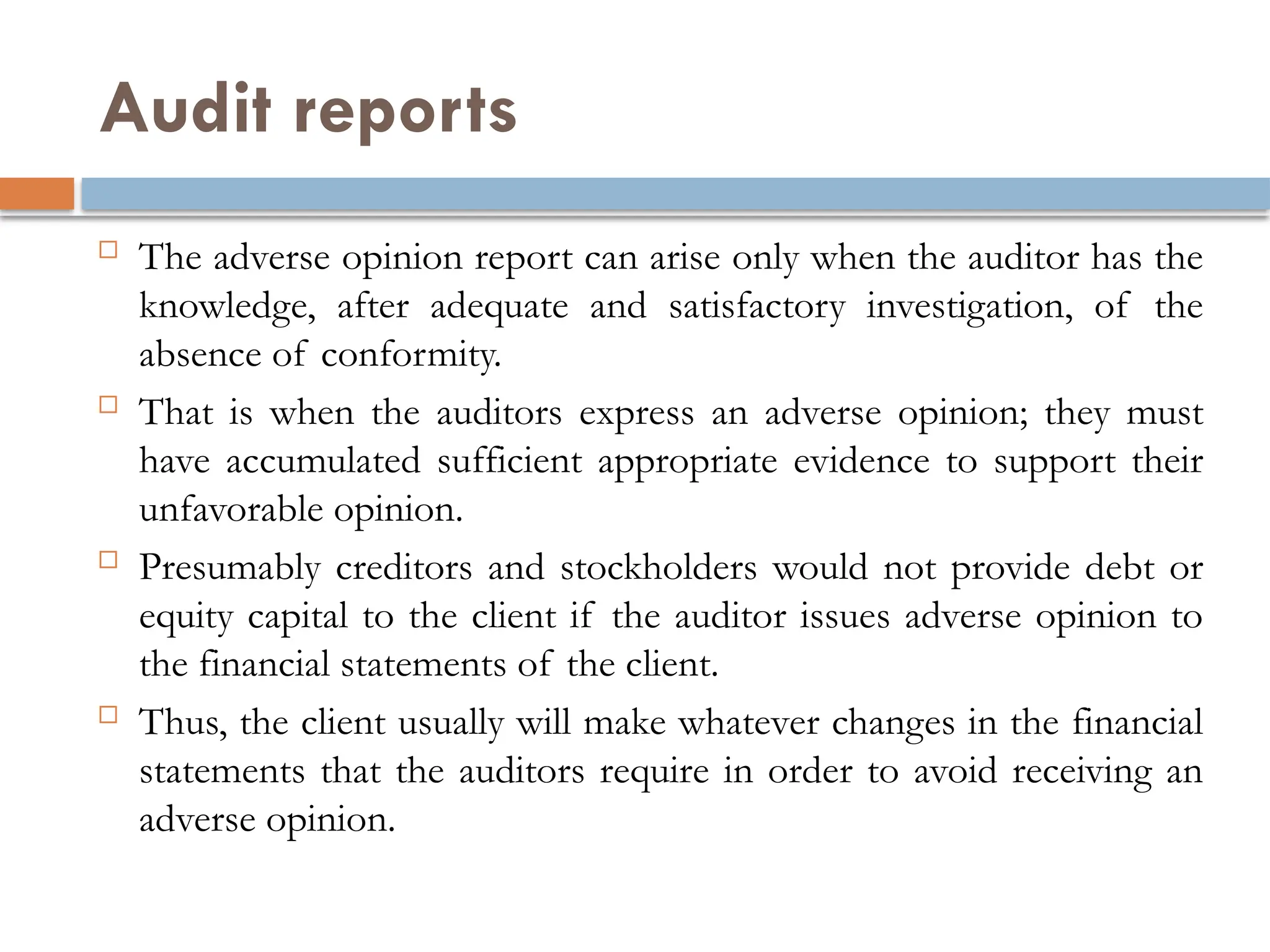 Audit reports
 The adverse opinion report can arise only when the auditor has the
knowledge, after adequate and satisfactory investigation, of the
absence of conformity.
 That is when the auditors express an adverse opinion; they must
have accumulated sufficient appropriate evidence to support their
unfavorable opinion.
 Presumably creditors and stockholders would not provide debt or
equity capital to the client if the auditor issues adverse opinion to
the financial statements of the client.
 Thus, the client usually will make whatever changes in the financial
statements that the auditors require in order to avoid receiving an
adverse opinion.
 