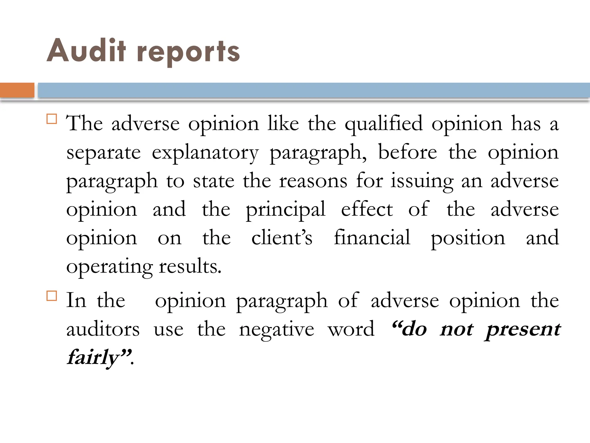 Audit reports
 The adverse opinion like the qualified opinion has a
separate explanatory paragraph, before the opinion
paragraph to state the reasons for issuing an adverse
opinion and the principal effect of the adverse
opinion on the client’s financial position and
operating results.
 In the opinion paragraph of adverse opinion the
auditors use the negative word “do not present
fairly”.
 