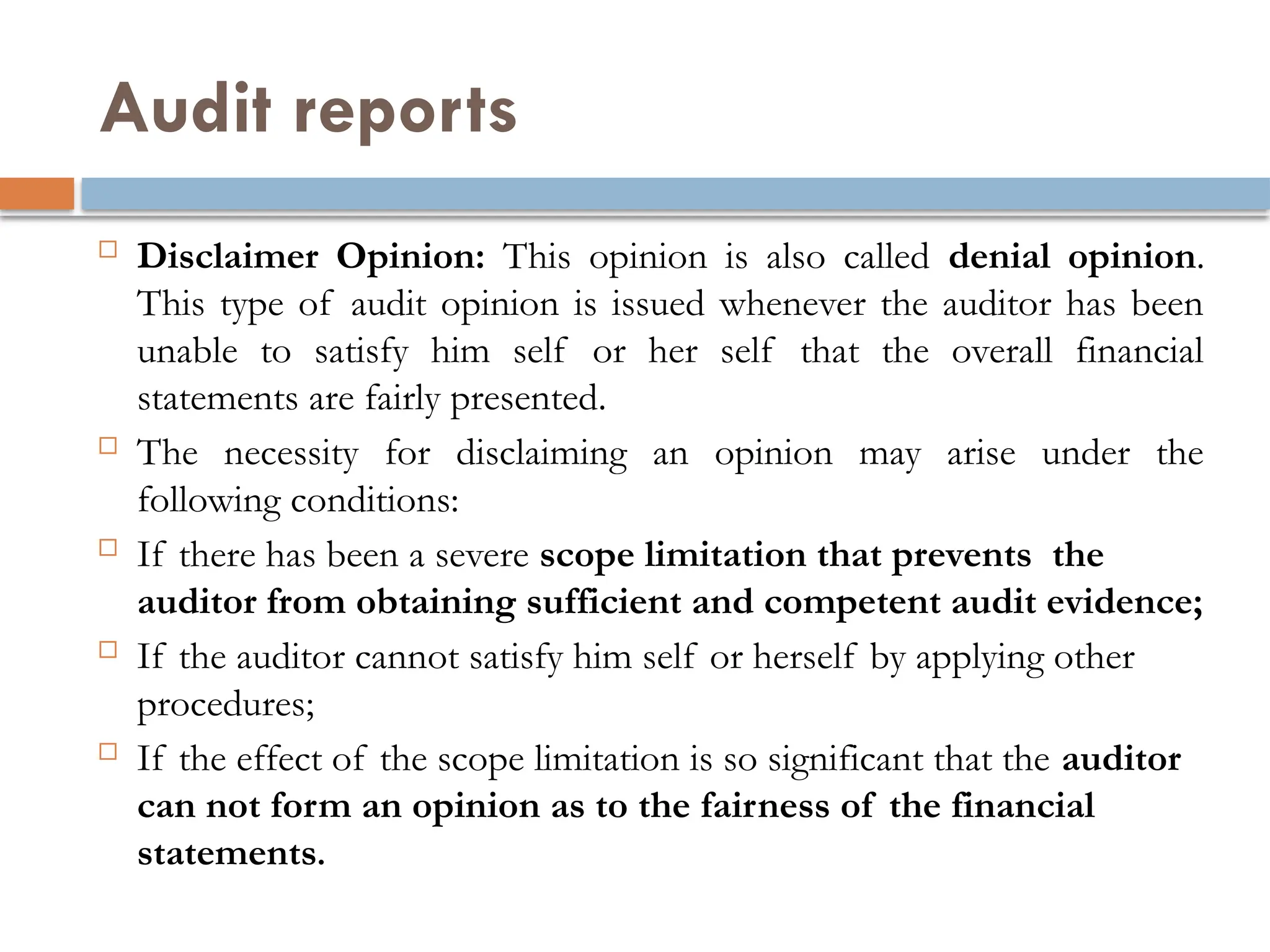 Audit reports
 Disclaimer Opinion: This opinion is also called denial opinion.
This type of audit opinion is issued whenever the auditor has been
unable to satisfy him self or her self that the overall financial
statements are fairly presented.
 The necessity for disclaiming an opinion may arise under the
following conditions:
 If there has been a severe scope limitation that prevents the
auditor from obtaining sufficient and competent audit evidence;
 If the auditor cannot satisfy him self or herself by applying other
procedures;
 If the effect of the scope limitation is so significant that the auditor
can not form an opinion as to the fairness of the financial
statements.
 