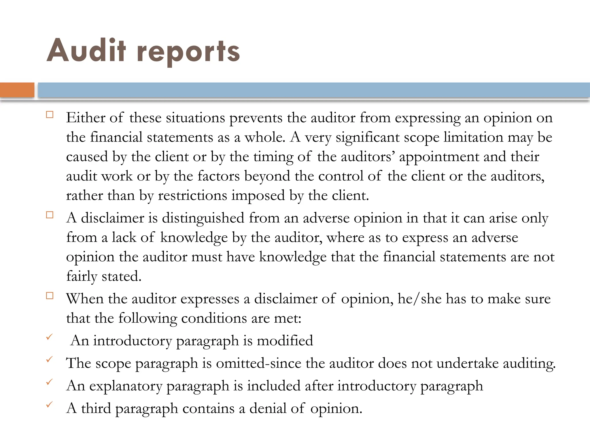 Audit reports
 Either of these situations prevents the auditor from expressing an opinion on
the financial statements as a whole. A very significant scope limitation may be
caused by the client or by the timing of the auditors’ appointment and their
audit work or by the factors beyond the control of the client or the auditors,
rather than by restrictions imposed by the client.
 A disclaimer is distinguished from an adverse opinion in that it can arise only
from a lack of knowledge by the auditor, where as to express an adverse
opinion the auditor must have knowledge that the financial statements are not
fairly stated.
 When the auditor expresses a disclaimer of opinion, he/she has to make sure
that the following conditions are met:
 An introductory paragraph is modified
 The scope paragraph is omitted-since the auditor does not undertake auditing.
 An explanatory paragraph is included after introductory paragraph
 A third paragraph contains a denial of opinion.
 