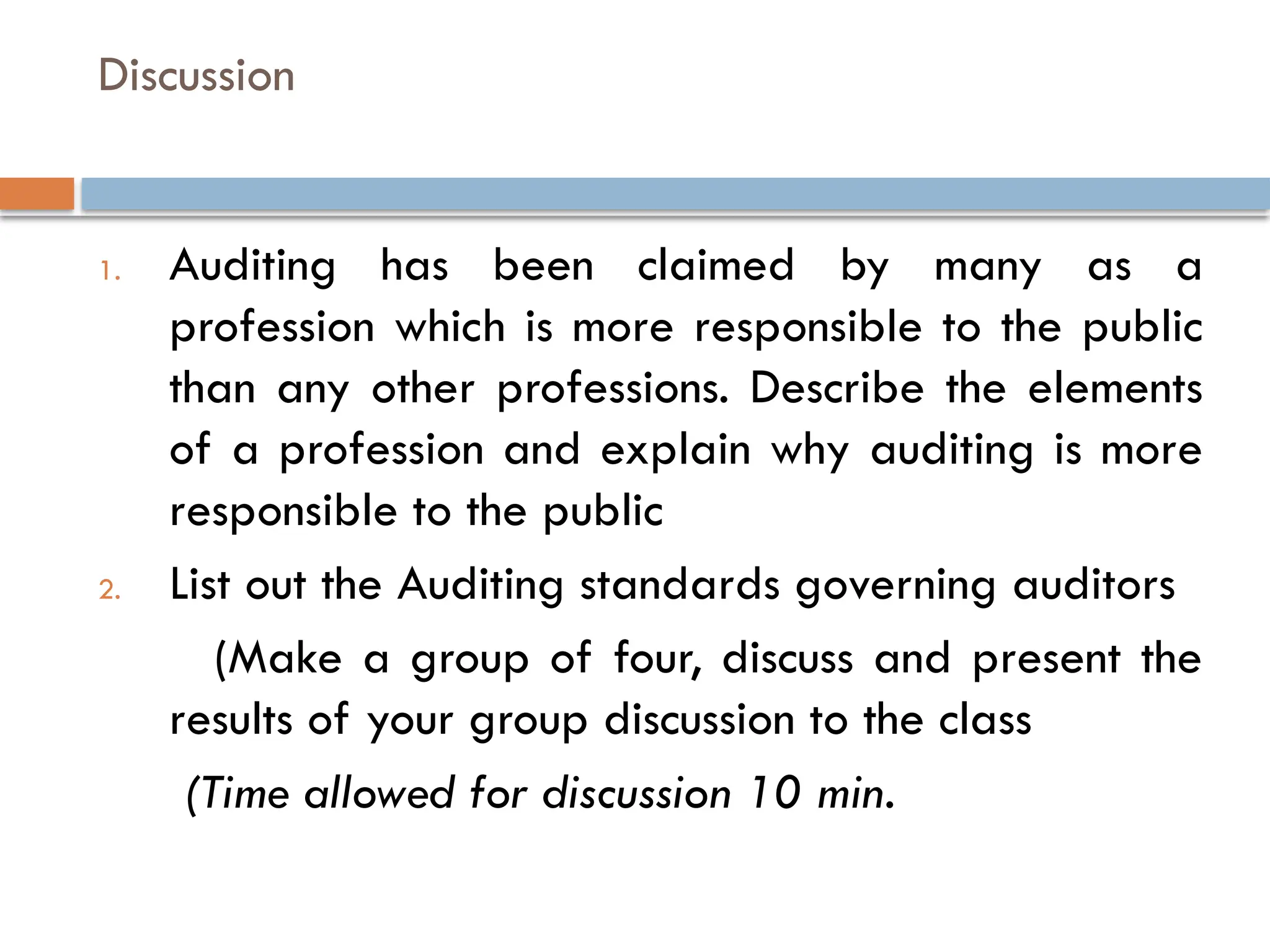 Discussion
1. Auditing has been claimed by many as a
profession which is more responsible to the public
than any other professions. Describe the elements
of a profession and explain why auditing is more
responsible to the public
2. List out the Auditing standards governing auditors
(Make a group of four, discuss and present the
results of your group discussion to the class
(Time allowed for discussion 10 min.
 