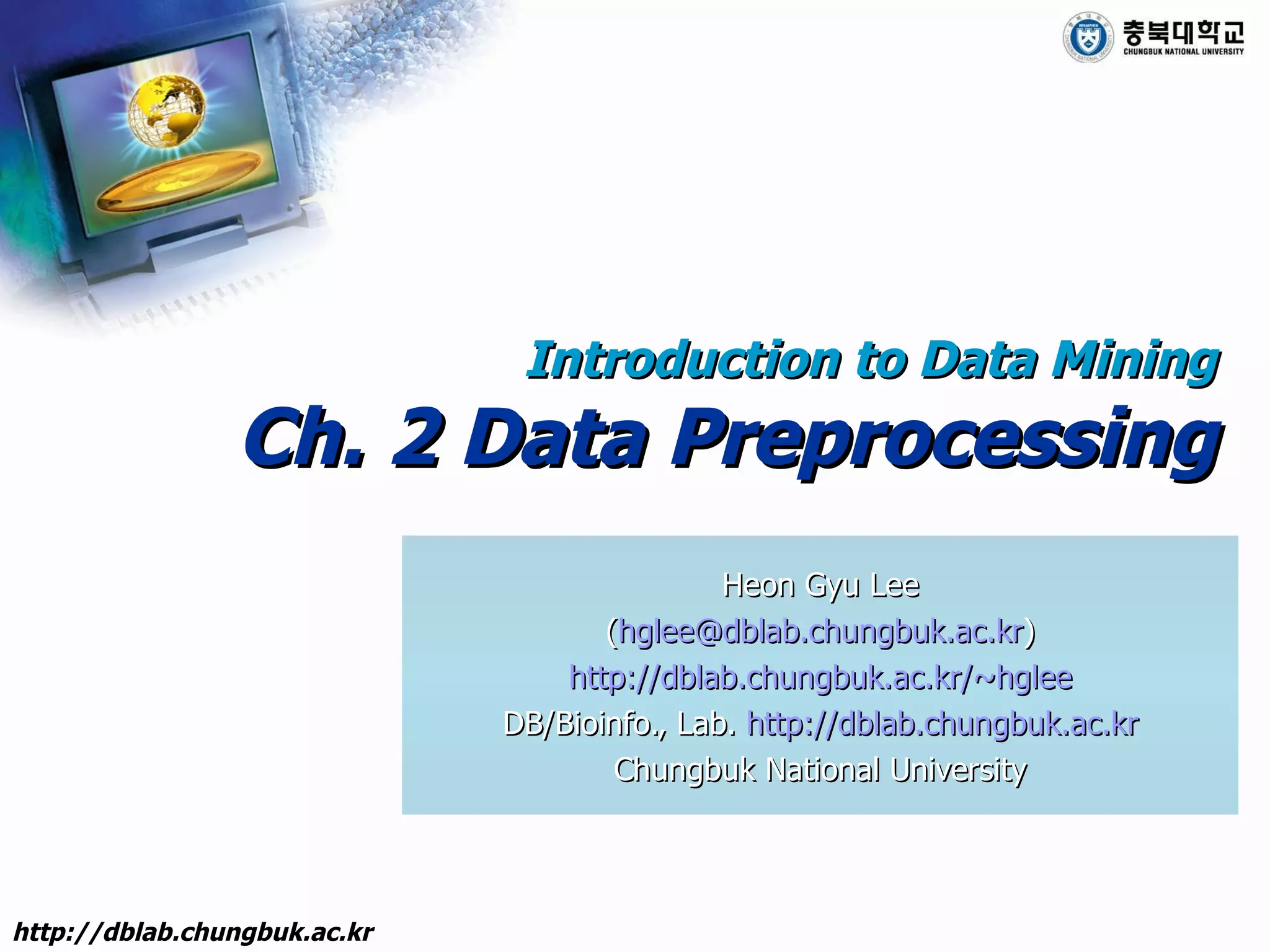 Introduction to Data Mining Ch. 2 Data Preprocessing Heon Gyu Lee ( [email_address] ) http://dblab.chungbuk.ac.kr/~hglee DB/Bioinfo., Lab.  http://dblab.chungbuk.ac.kr Chungbuk National University 