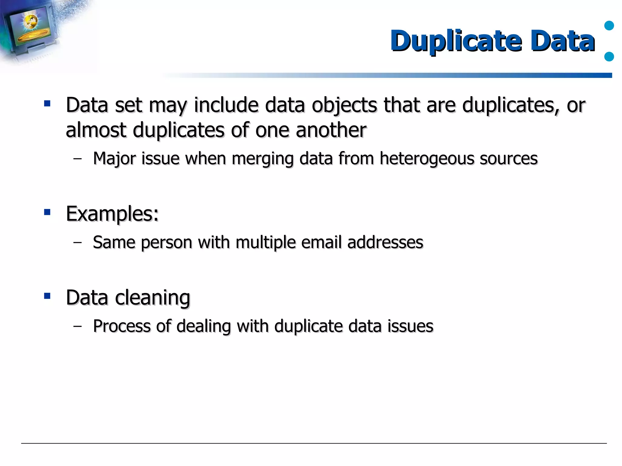 Duplicate Data Data set may include data objects that are duplicates, or almost duplicates of one another Major issue when merging data from heterogeous sources Examples: Same person with multiple email addresses Data cleaning Process of dealing with duplicate data issues 