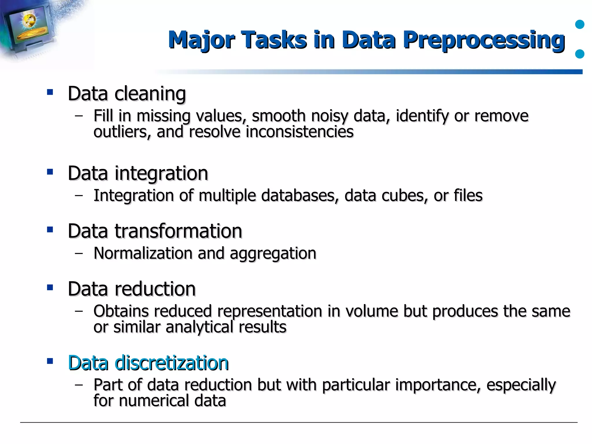 Major Tasks in Data Preprocessing Data cleaning Fill in missing values, smooth noisy data, identify or remove outliers, and resolve inconsistencies Data integration Integration of multiple databases, data cubes, or files Data transformation Normalization and aggregation Data reduction Obtains reduced representation in volume but produces the same or similar analytical results Data discretization Part of data reduction but with particular importance, especially for numerical data 