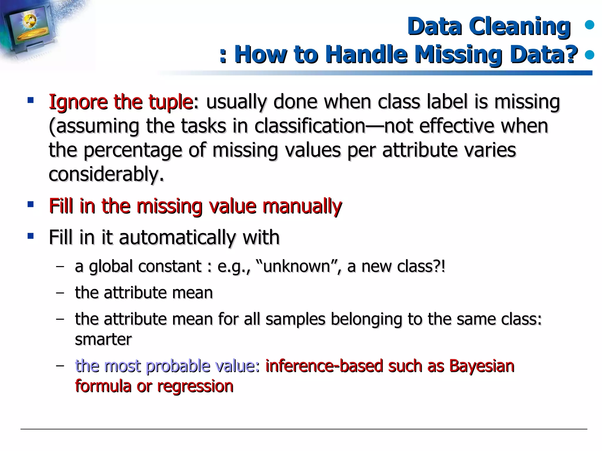Data Cleaning  : How to Handle Missing Data? Ignore the tuple : usually done when class label is missing (assuming the tasks in classification—not effective when the percentage of missing values per attribute varies considerably. Fill in the missing value manually Fill in it automatically with a global constant : e.g., “unknown”, a new class?!  the attribute mean the attribute mean for all samples belonging to the same class: smarter the most probable value:  inference-based such as Bayesian formula or regression 