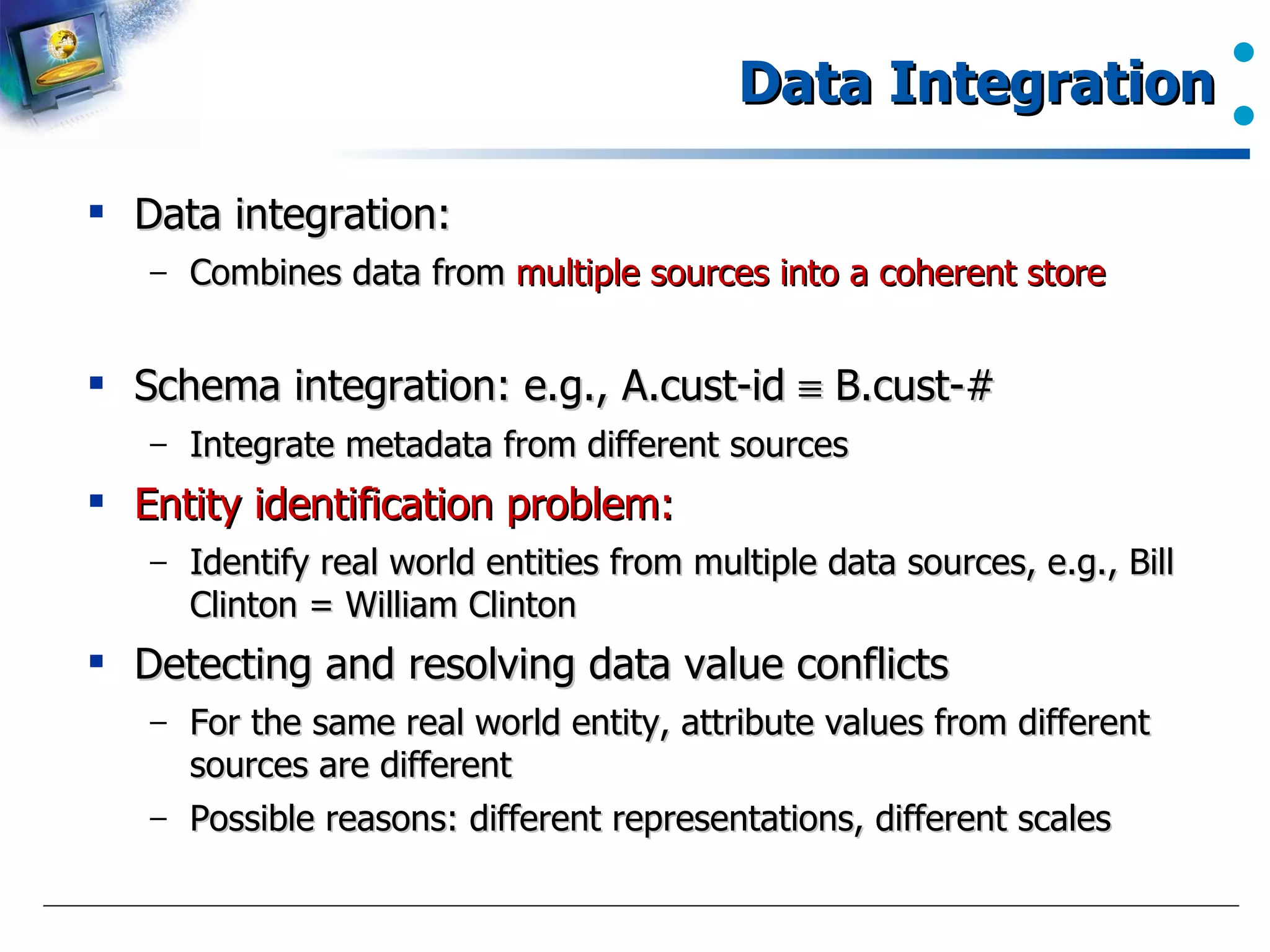 Data Integration Data integration:  Combines data from  multiple sources into a coherent store Schema integration: e.g., A.cust-id    B.cust-# Integrate metadata from different sources Entity identification problem:   Identify real world entities from multiple data sources, e.g., Bill Clinton = William Clinton Detecting and resolving data value conflicts For the same real world entity, attribute values from different sources are different Possible reasons: different representations, different scales 