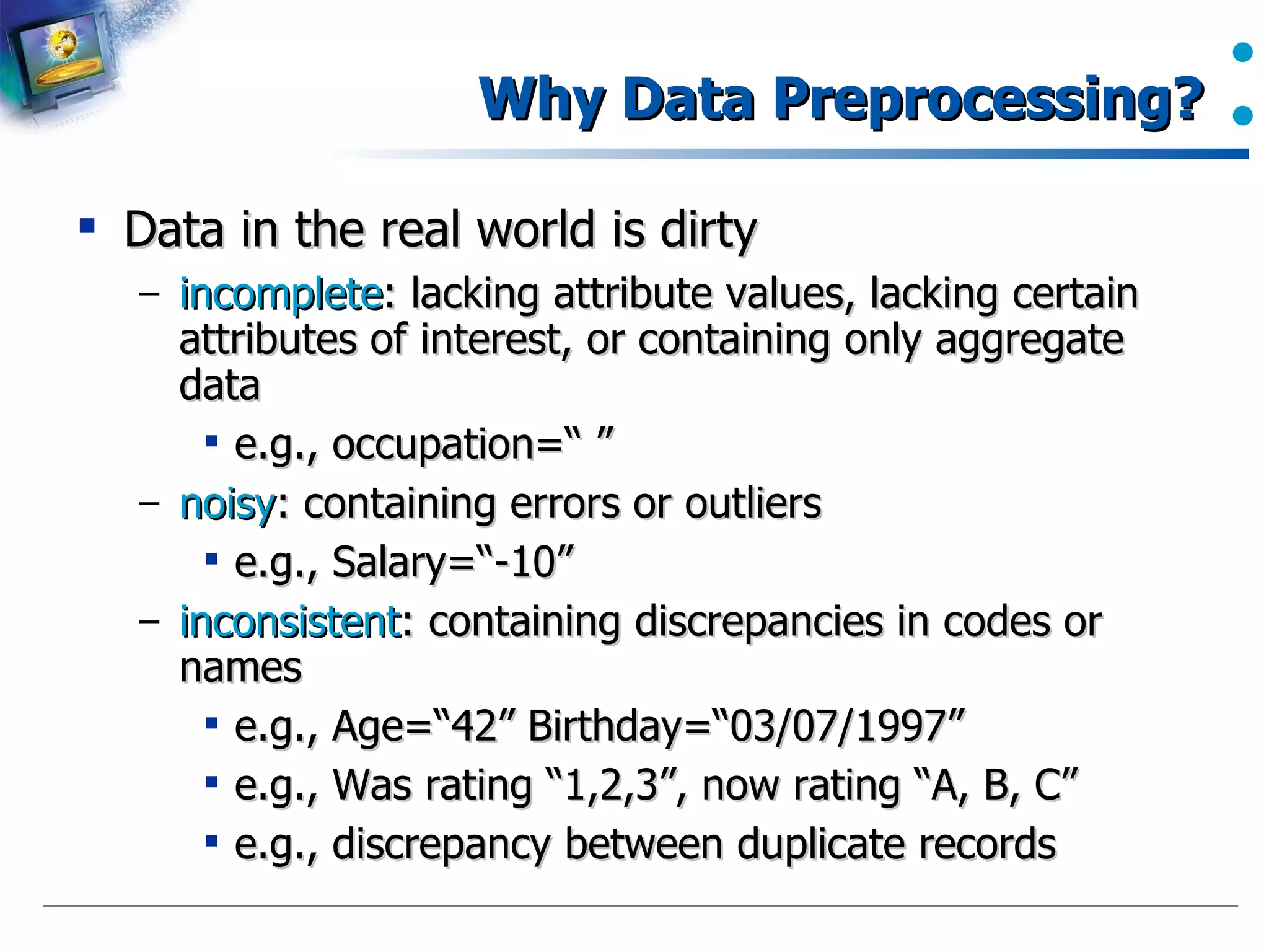 Why Data Preprocessing? Data in the real world is dirty incomplete : lacking attribute values, lacking certain attributes of interest, or containing only aggregate data e.g., occupation=“ ” noisy : containing errors or outliers e.g., Salary=“-10” inconsistent : containing discrepancies in codes or names e.g., Age=“42” Birthday=“03/07/1997” e.g., Was rating “1,2,3”, now rating “A, B, C” e.g., discrepancy between duplicate records 