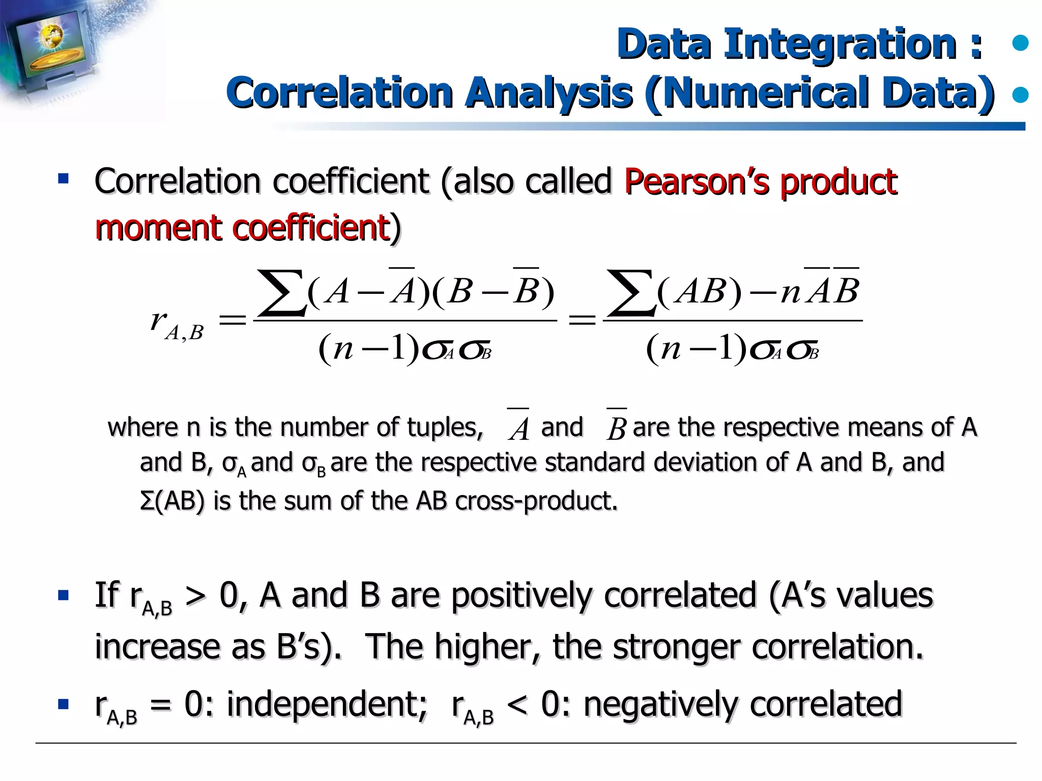 Data Integration :  Correlation Analysis (Numerical Data) Correlation coefficient (also called  Pearson’s product moment coefficient ) where n is the number of tuples,  and  are the respective means of A and B,  σ A  and  σ B  are the respective standard deviation of A and B, and  Σ (AB) is the sum of the AB cross-product. If r A,B  > 0, A and B are positively correlated (A’s values increase as B’s).  The higher, the stronger correlation. r A,B  = 0: independent;  r A,B  < 0: negatively correlated 