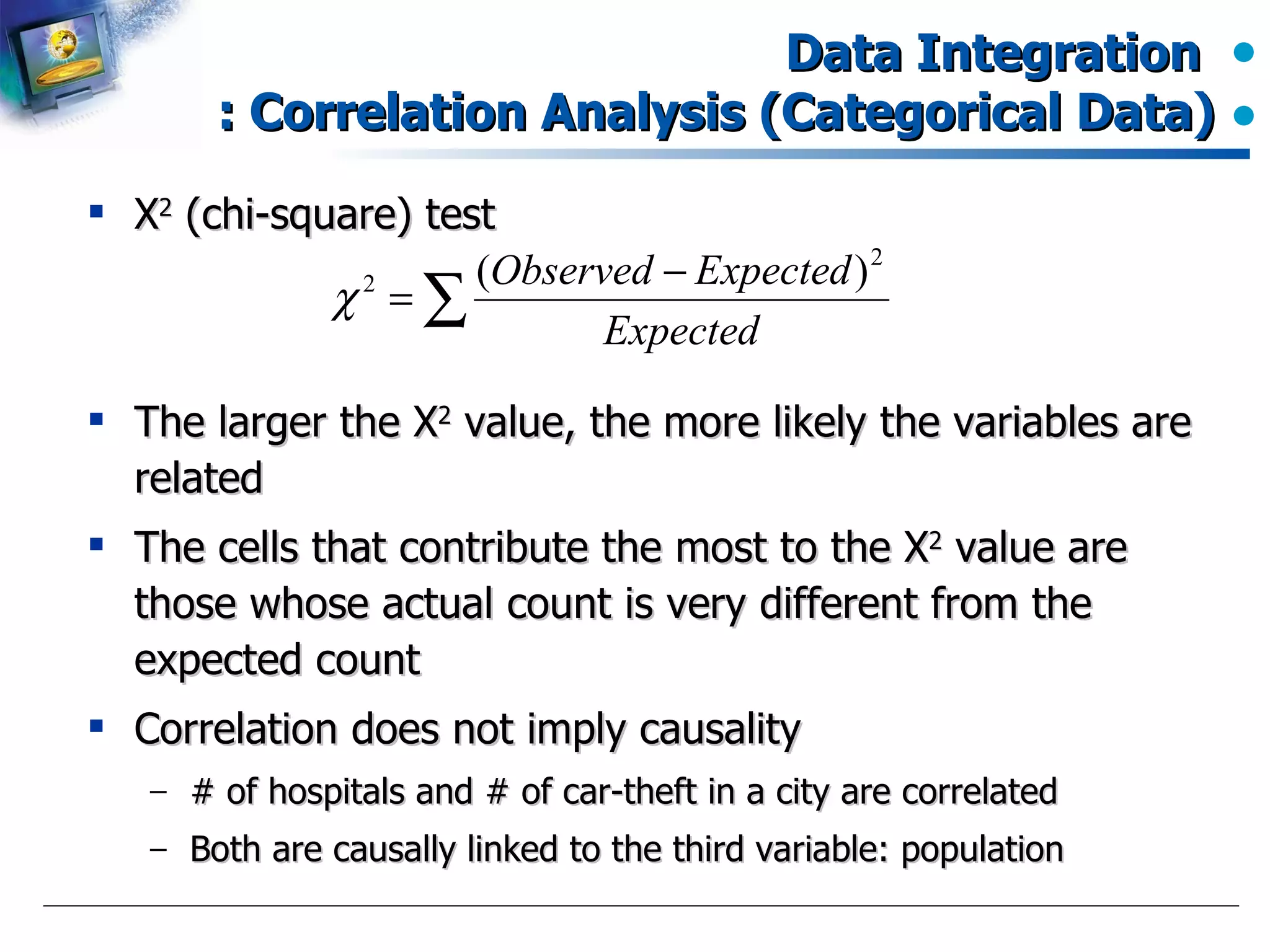 Data Integration  : Correlation Analysis (Categorical Data) Χ 2  (chi-square) test The larger the  Χ 2  value, the more likely the variables are related The cells that contribute the most to the  Χ 2  value are those whose actual count is very different from the expected count Correlation does not imply causality # of hospitals and # of car-theft in a city are correlated Both are causally linked to the third variable: population 