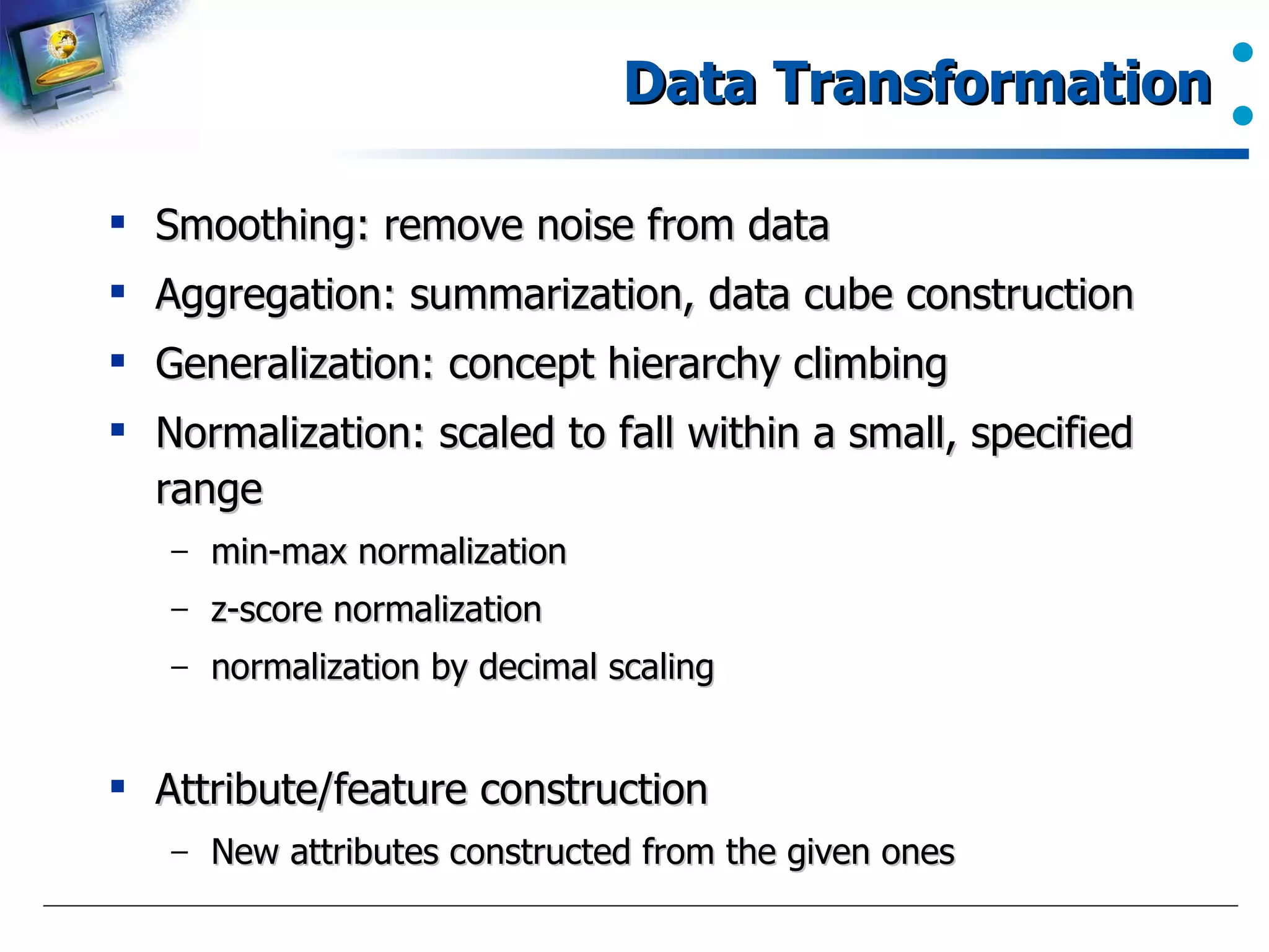 Data Transformation Smoothing: remove noise from data Aggregation: summarization, data cube construction Generalization: concept hierarchy climbing Normalization: scaled to fall within a small, specified range min-max normalization z-score normalization normalization by decimal scaling Attribute/feature construction New attributes constructed from the given ones 