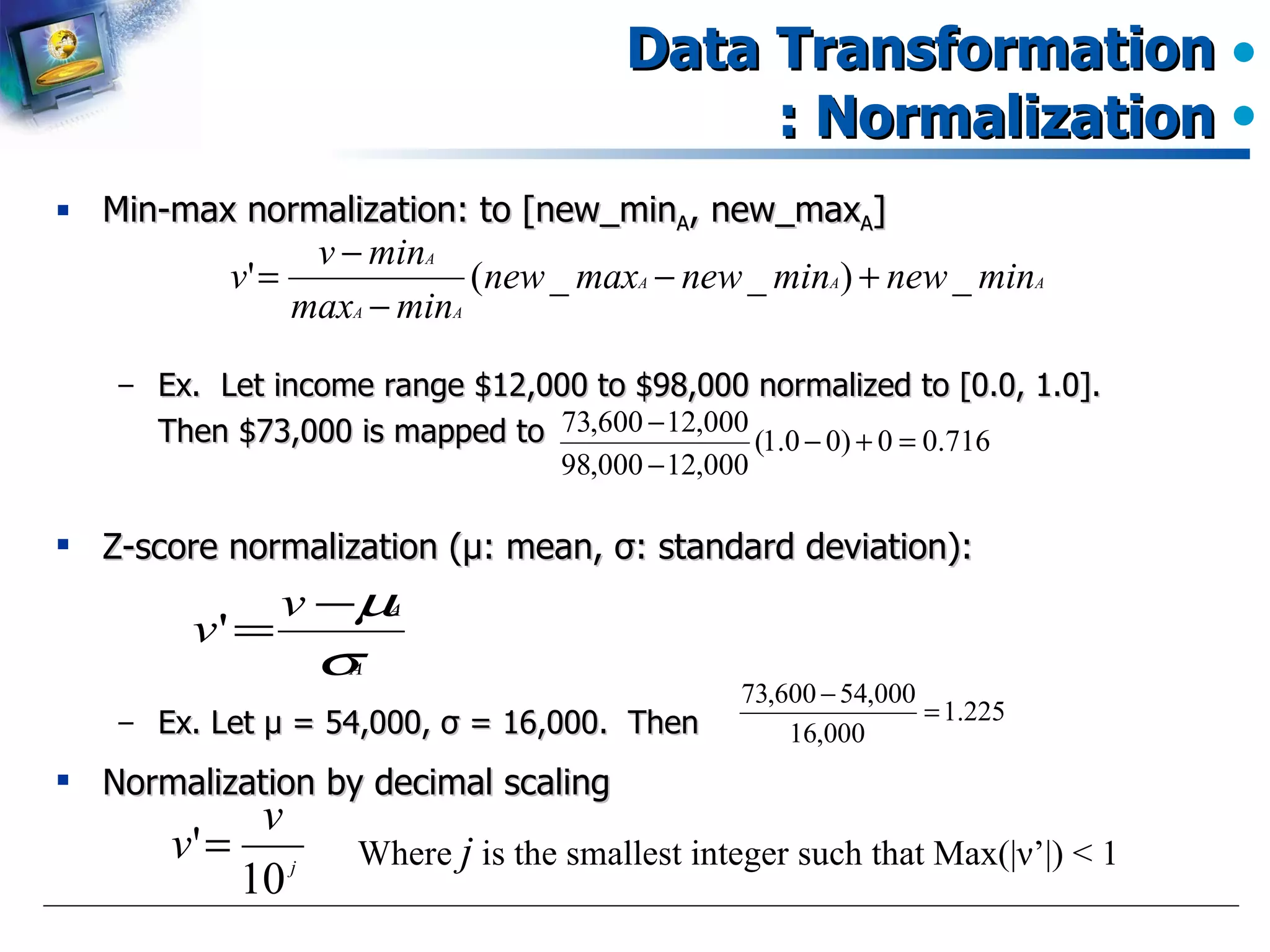 Data Transformation : Normalization Min-max normalization: to [new_min A , new_max A ] Ex.  Let income range $12,000 to $98,000 normalized to [0.0, 1.0].  Then $73,000 is mapped to  Z-score normalization ( μ : mean,  σ : standard deviation): Ex. Let  μ  = 54,000,  σ  = 16,000.  Then Normalization by decimal scaling Where  j  is the smallest integer such that Max(| ν ’ |) < 1 