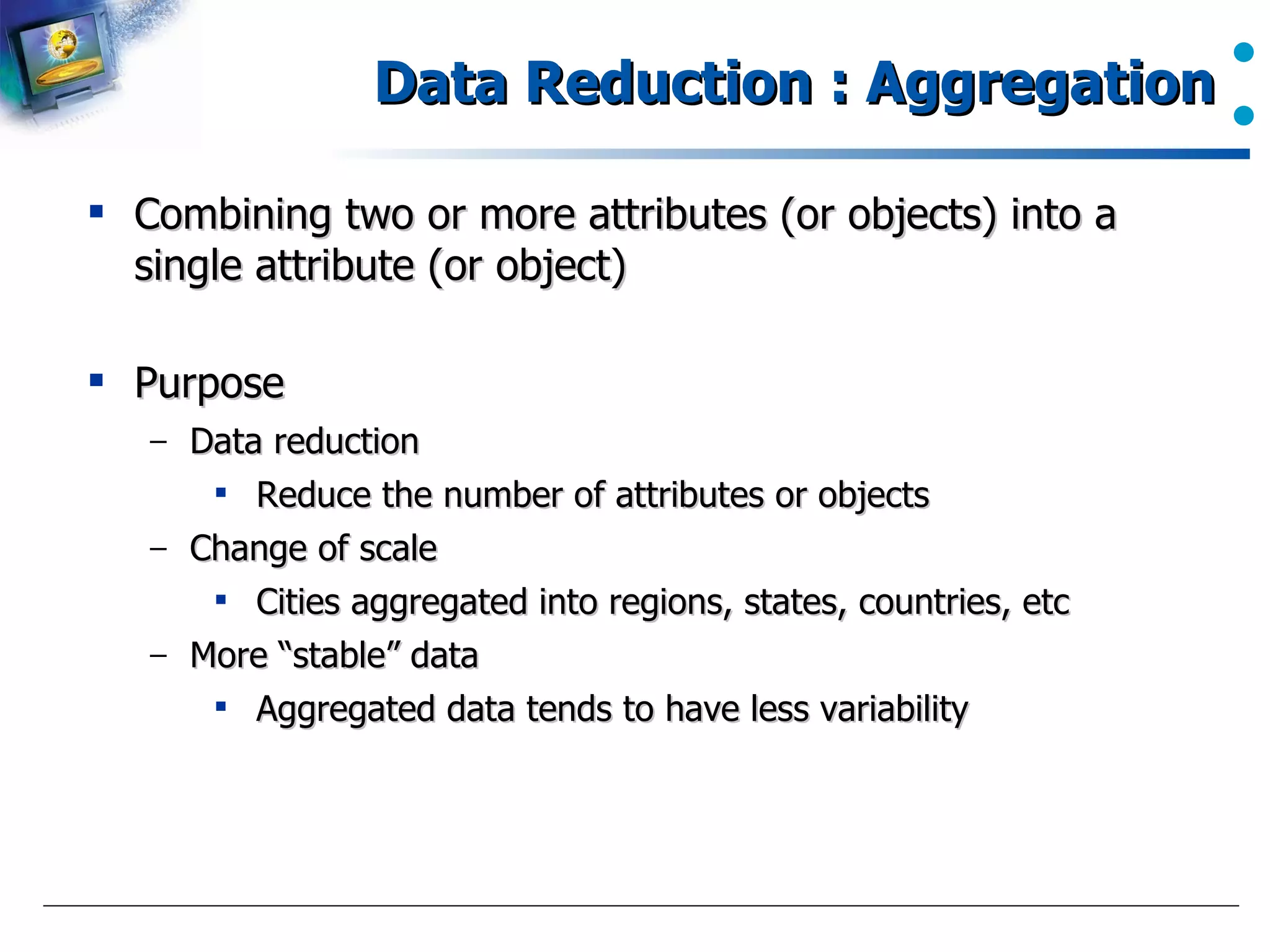 Data Reduction : Aggregation Combining two or more attributes (or objects) into a single attribute (or object) Purpose Data reduction Reduce the number of attributes or objects Change of scale Cities aggregated into regions, states, countries, etc More “stable” data Aggregated data tends to have less variability  