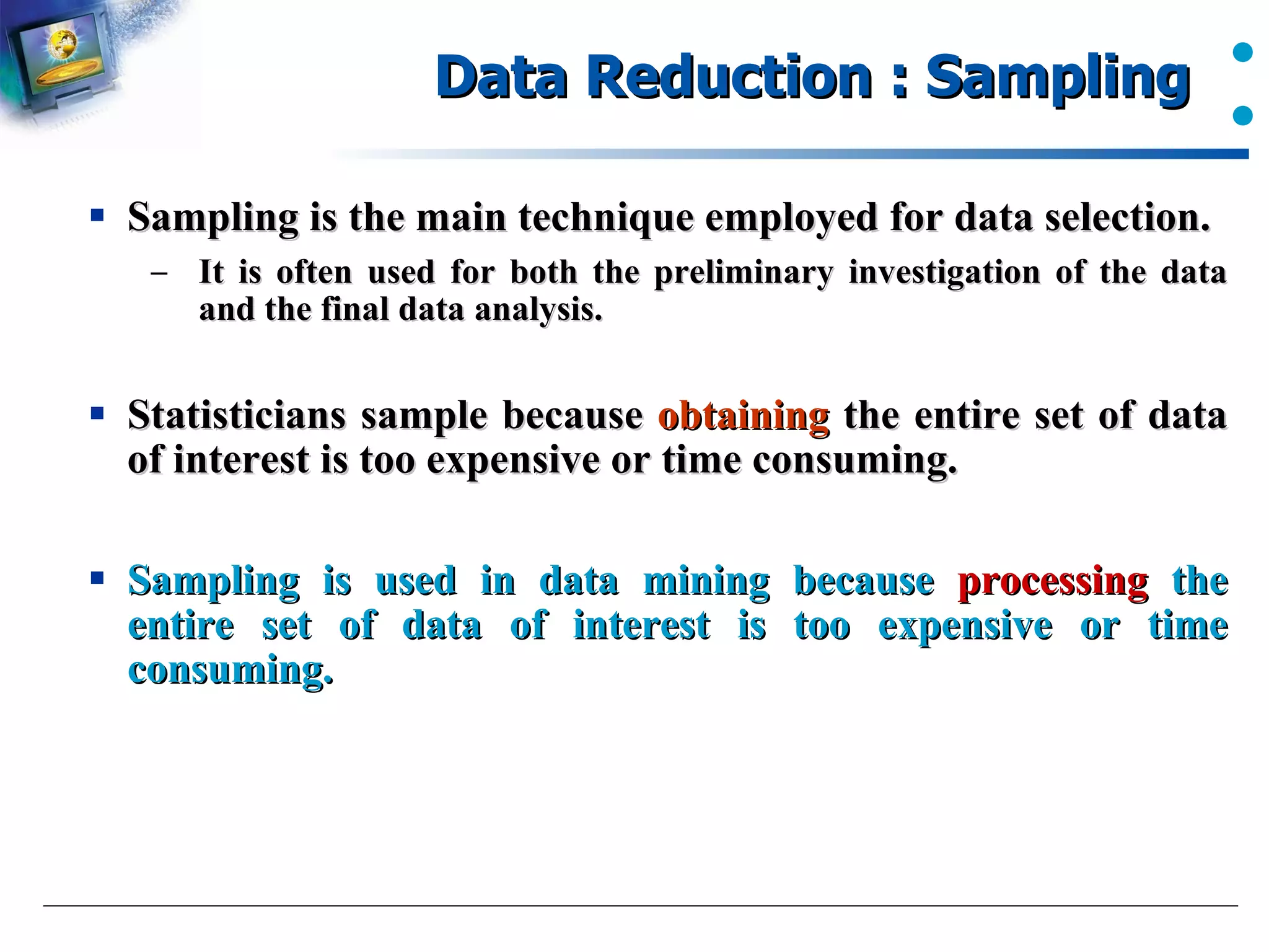 Data Reduction : Sampling  Sampling is the main technique employed for data selection. It is often used for both the preliminary investigation of the data and the final data analysis. Statisticians sample because  obtaining  the entire set of data of interest is too expensive or time consuming. Sampling is used in data mining because  processing  the entire set of data of interest is too expensive or time consuming. 