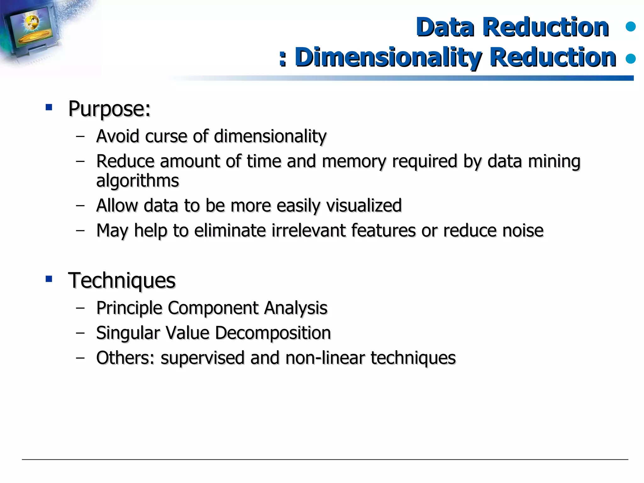 Data Reduction  : Dimensionality Reduction Purpose: Avoid curse of dimensionality Reduce amount of time and memory required by data mining algorithms Allow data to be more easily visualized May help to eliminate irrelevant features or reduce noise Techniques Principle Component Analysis Singular Value Decomposition Others: supervised and non-linear techniques 