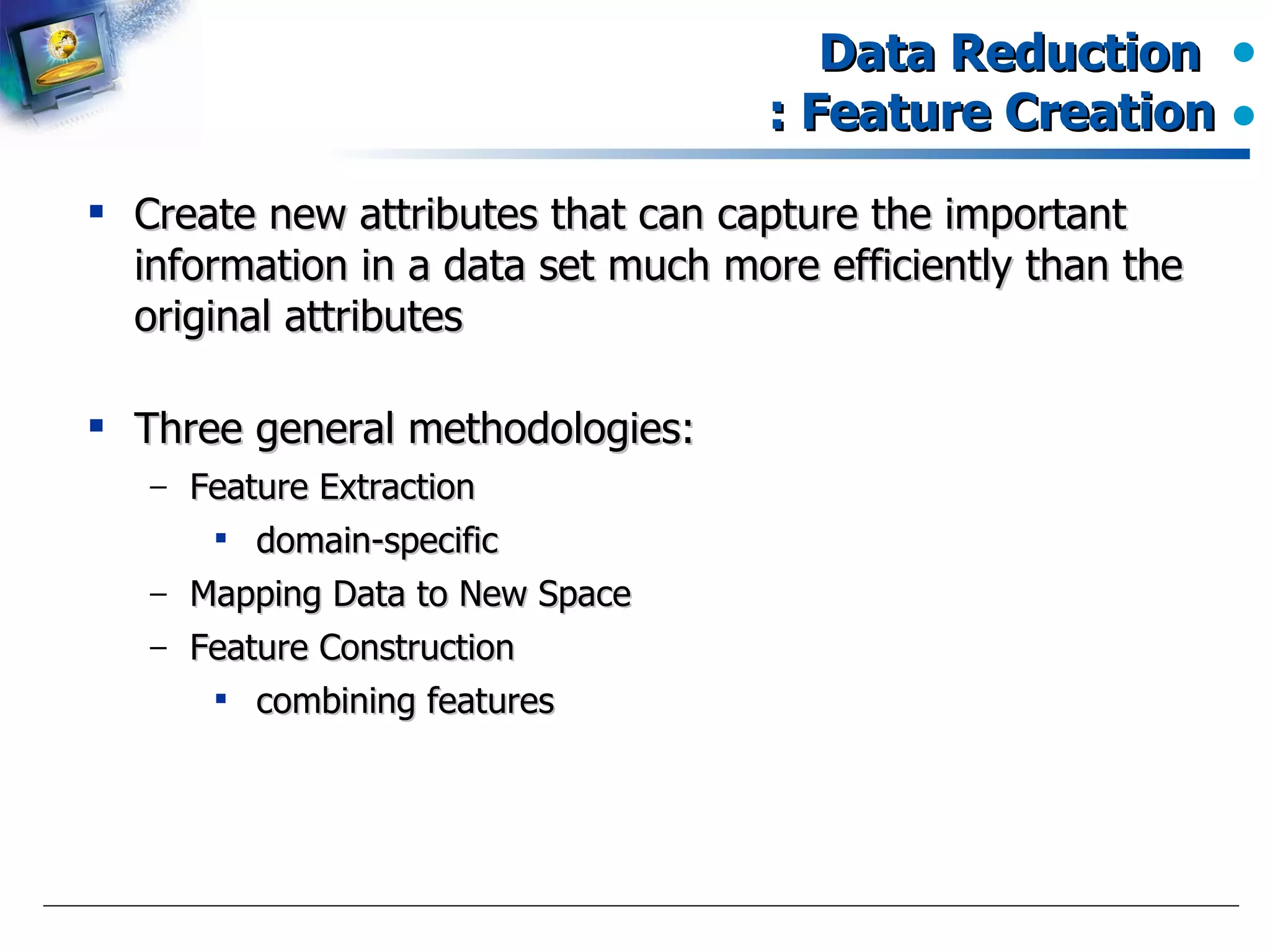 Data Reduction  : Feature Creation Create new attributes that can capture the important information in a data set much more efficiently than the original attributes Three general methodologies: Feature Extraction domain-specific Mapping Data to New Space Feature Construction combining features  