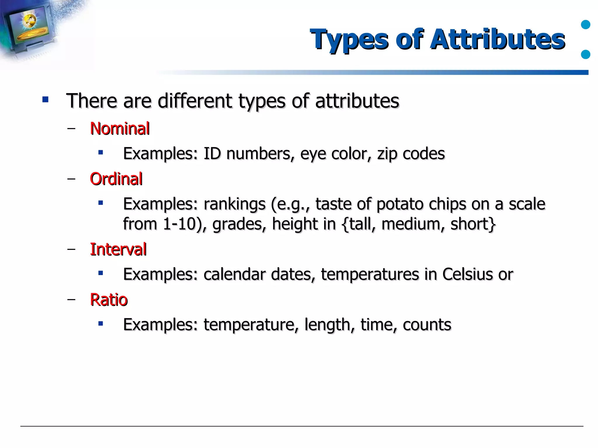 Types of Attributes  There are different types of attributes Nominal Examples: ID numbers, eye color, zip codes Ordinal Examples: rankings (e.g., taste of potato chips on a scale from 1-10), grades, height in {tall, medium, short} Interval Examples: calendar dates, temperatures in Celsius or  Ratio Examples: temperature, length, time, counts  