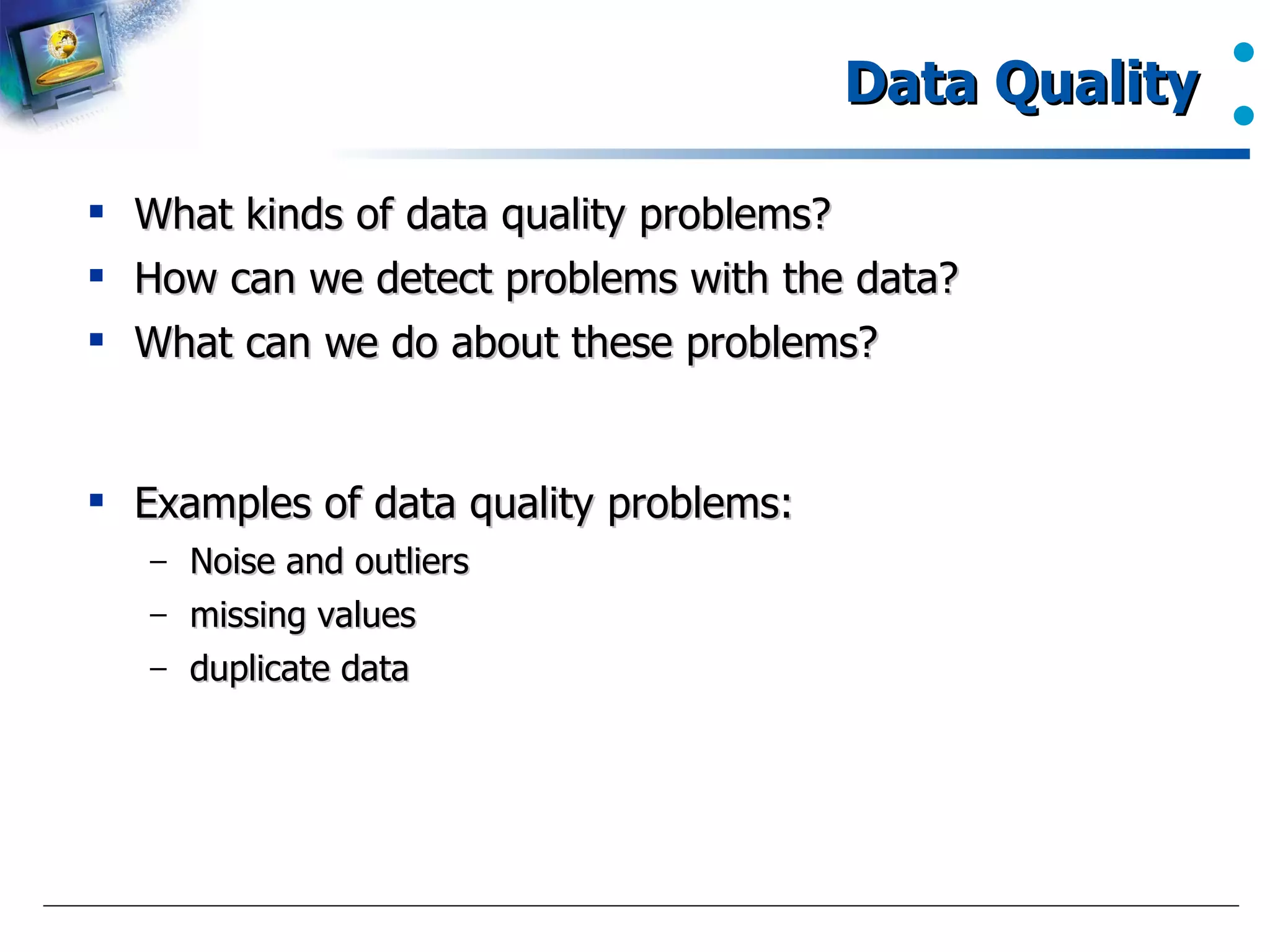 Data Quality  What kinds of data quality problems? How can we detect problems with the data?  What can we do about these problems?  Examples of data quality problems:  Noise and outliers  missing values  duplicate data  