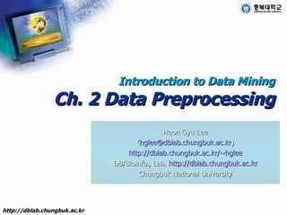 Introduction to Data Mining Ch. 2 Data Preprocessing Heon Gyu Lee ( [email_address] ) http://dblab.chungbuk.ac.kr/~hglee DB/Bioinfo., Lab.  http://dblab.chungbuk.ac.kr Chungbuk National University 