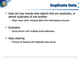 Duplicate Data Data set may include data objects that are duplicates, or almost duplicates of one another Major issue when merging data from heterogeous sources Examples: Same person with multiple email addresses Data cleaning Process of dealing with duplicate data issues 