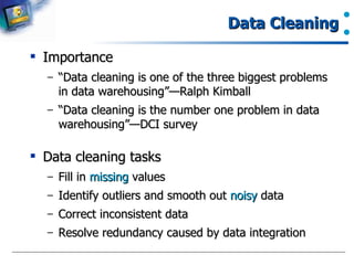 Importance “ Data cleaning is one of the three biggest problems in data warehousing”—Ralph Kimball “ Data cleaning is the number one problem in data warehousing”—DCI survey Data cleaning tasks Fill in  missing  values Identify outliers and smooth out  noisy  data  Correct inconsistent data Resolve redundancy caused by data integration Data Cleaning 