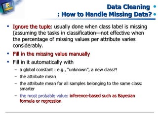 Data Cleaning  : How to Handle Missing Data? Ignore the tuple : usually done when class label is missing (assuming the tasks in classification—not effective when the percentage of missing values per attribute varies considerably. Fill in the missing value manually Fill in it automatically with a global constant : e.g., “unknown”, a new class?!  the attribute mean the attribute mean for all samples belonging to the same class: smarter the most probable value:  inference-based such as Bayesian formula or regression 