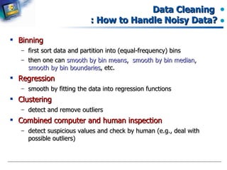 Data Cleaning  : How to Handle Noisy Data? Binning first sort data and partition into (equal-frequency) bins then one can  smooth by bin means,  smooth by bin median, smooth by bin boundaries , etc. Regression smooth by fitting the data into regression functions Clustering detect and remove outliers Combined computer and human inspection detect suspicious values and check by human (e.g., deal with possible outliers) 