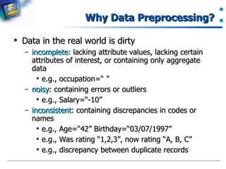Why Data Preprocessing? Data in the real world is dirty incomplete : lacking attribute values, lacking certain attributes of interest, or containing only aggregate data e.g., occupation=“ ” noisy : containing errors or outliers e.g., Salary=“-10” inconsistent : containing discrepancies in codes or names e.g., Age=“42” Birthday=“03/07/1997” e.g., Was rating “1,2,3”, now rating “A, B, C” e.g., discrepancy between duplicate records 