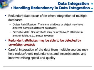 Data Integration  : Handling Redundancy in Data Integration Redundant data occur often when integration of multiple databases Object identification :  The same attribute or object may have different names in different databases Derivable data:  One attribute may be a “derived” attribute in another table, e.g., annual revenue Redundant attributes may be able to be detected by  correlation analysis Careful integration of the data from multiple sources may help reduce/avoid redundancies and inconsistencies and improve mining speed and quality 